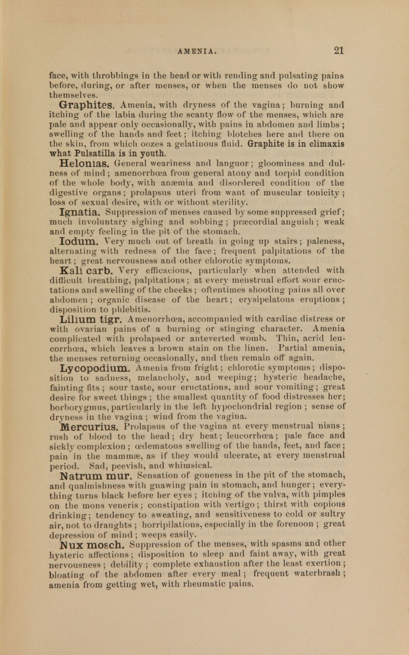 face, with throbbings in the head or with rending and pulsating pains before, during, or after menses, or when the menses do not show themselves. Graphites. Amenia, with dryness of the vagina; burning and itching of the labia during the scanty flow of the menses, which are pale and appear only occasionally, with pains in abdomen and limbs ; swelling of the hands and feet; itching blotches here and tliere on the skin, from wiiich oozes a gelatinous fluid. Graphite is in climaxis what Pulsatilla is in youth. Helonias. General weariness and languor ; gloominess and dul- ness of mind ; amenorrhoia from general atony and torpid condition of the whole body, with anremia and disordered condition of the digestive organs; prolapsus uteri from want of muscular tonicity ; loss of sexual desire, with or without sterility. Ignatia. Suppression of menses caused by some suppressed grief; much involuntary sighing and sobbing; precordial anguish ; weak and empty feeling in tlie pit of the stomach. lodum. Very much out of breath in going up stairs; paleness, alternating with redness of the face; frequent palpitations of the heart; great nervousness and other chlorotic symptoms. Kali Carb. Verj- efficacious, particularly when attended with difhcult breathing, palpitations; at every menstrual effort sour eruc- tations and swelling of the cheeks ; oftentimes shooting pains all over abdomen ; organic disease of the heart; erysipelatous eruptions ; disposition to phlebitis. Lilium tigr. Amenorrhoea, accompanied with cardiac distress or with ovarian pains of a burning or stinging character. Amenia complicated with prolapsed or anteverted womb. Thin, acrid leu- corrhoea, which leaves a brown stain on the linen. Partial amenia, the menses returning occasionally, and then remain off again. LyCOpodium. Amenia from fright; chlorotic symptoms; dispo- sition to sadness, melanchol}', and weeping; hysteric headache, fainting fits ; sour taste, sour eructations, and sour vomiting; great desire for sweet things ; the smallest quantity of food distresses her; borborygmus, particularly in the left hypochondrial region ; sense of dryness in the vagina ; wind from the vagina. Mercurius. Prolapsus of the vagina at every menstrual nisus ; rush of blood to the head; dry heat; leucorrhoea; pale face and sickly complexion ; edematous swelling of the hands, feet, and face ; pain'in the mammre, as if they would ulcerate, at every menstrual period. Sad, peevish, and whimsical. Natrum mur. Sensation of goneness in the pit of the stomach, and quabnishness with gnawing pain in stomach, and hunger; every- thing turns black before her eyes ; itching of the vulva, with pimples on the mons veneris; constipation with vertigo ; thirst with copious drinking; tendency to sweating, and sensitiveness to cold or sultry air, not to drauglits ; horripilations, especially in the forenoon ; great depression of mind ; weeps easil3\ HUX mosch. Suppression of the menses, with spasms and other hysteric affections; disposition to sleep and faint away, with great nervousness ; debility ; complete exhaustion after the least exertion ; bloating of the abdomen after every meal; frequent waterbrash ; amenia from getting wet, with rheumatic pains.