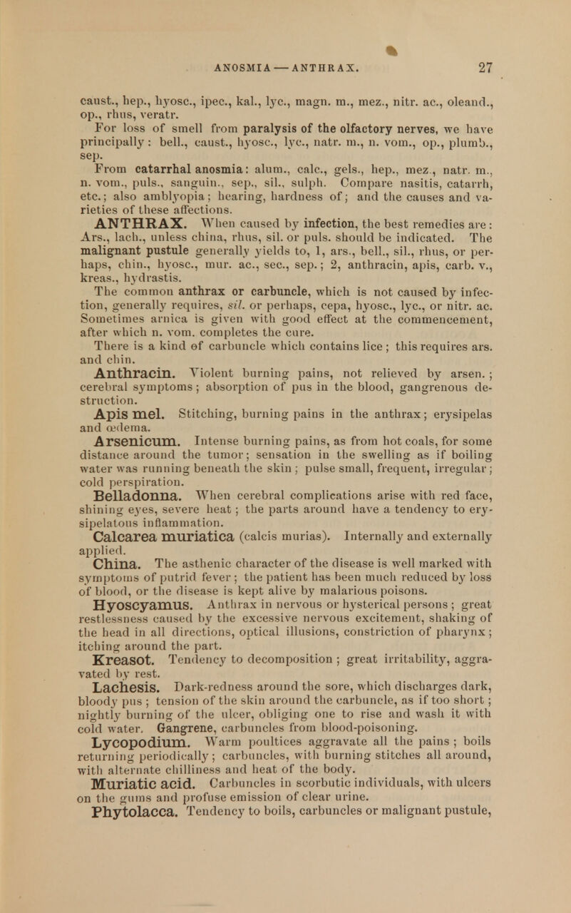 caust., hep., lij'^osc, ipec, kal., lye, magn. ra., mez., nitr. ac, oleand., op., rhus, veratr. For loss of smell from paralysis of the olfactory nerves, we have principally : bell., caust., hyosc, lye, natr. m., n. vom., op., plumb., sep. From catarrhal anosmia: alum., calc, gels., hep., mez., natr. m., n. vom., puis., sanguiu., sep., sil., sulph. Compare nasitis, catarrh, etc.; also amblyopia; hearing, hardness of; and tlie causes and va- rieties of these affections. ANTHRAX. When caused by infection, the best remedies are: Ars., lach., unless china, ihus, sil. or puis, should be indicated. The malignant pustule generally yields to, 1, ars., bell., sil., rhus, or per- haps, chin., hyosc, mur. ac, sec, sep.; 2, anthracin, apis, carb. v., kreas., hydrastis. The common anthrax or carbuncle, which is not caused by infec- tion, generally requires, sil. or perhaps, cepa, hyosc, lye, or nitr. ac. Sometimes arnica is given with good effect at the commencement, after which n. vom. completes the cure. There is a kind of carbuncle which contains lice; this requires ars. and chin. Anthracin. Violent burning pains, not relieved by arsen. ; cerebral symptoms ; absorption of pus in the blood, gangrenous de- struction. Apis mel. Stitching, burning pains in the anthrax; erysipelas and Q?(lema. Arsenicum. Intense burning pains, as from hot coals, for some distance around the tumor; sensation in the swelling as if boiling water was running beneath the skin ; pulse small, frequent, irregular; cold perspiration. Belladonna. When cerebral complications arise with red face, shining eyes, severe heat; the parts around have a tendency to ery- sij^eiatous inflammation. Calcarea muriatica (calcis murias). Internally and externally applied. China. The asthenic character of the disease is well marked with symptoms of putrid fever ; tbe patient has been much reduced by loss of blood, or the disease is kept alive by malarious poisons. HyoscyamUS. Anthrax in nervous or hysterical persons ; great restlessness caused by the excessive nervous excitement, shaking of the head in all directions, optical illusions, constriction of pharyi\x ; itching around the part. KreaSOt. Tendency to decomposition ; great irritability, aggra- vated by rest. Lachesis. Dark-redness around the sore, which discharges dark, bloody pus ; tension of the skin around the carbuncle, as if too short; nightly burning of the ulcer, obliging one to rise and wash it with cold water. Gangrene, carbuncles from blood-poisoning. LyCOpodium. Warm poultices aggravate all the pains ; boils returning periodically ; carbuncles, with burning stitches all around, with alternate chilliness and heat of the body. Muriatic acid. Carbuncles in scorbutic individuals, with ulcers on tiie gums and profuse emission of clear urine. Phytolacca. Tendency to boils, carbuncles or malignant pustule,