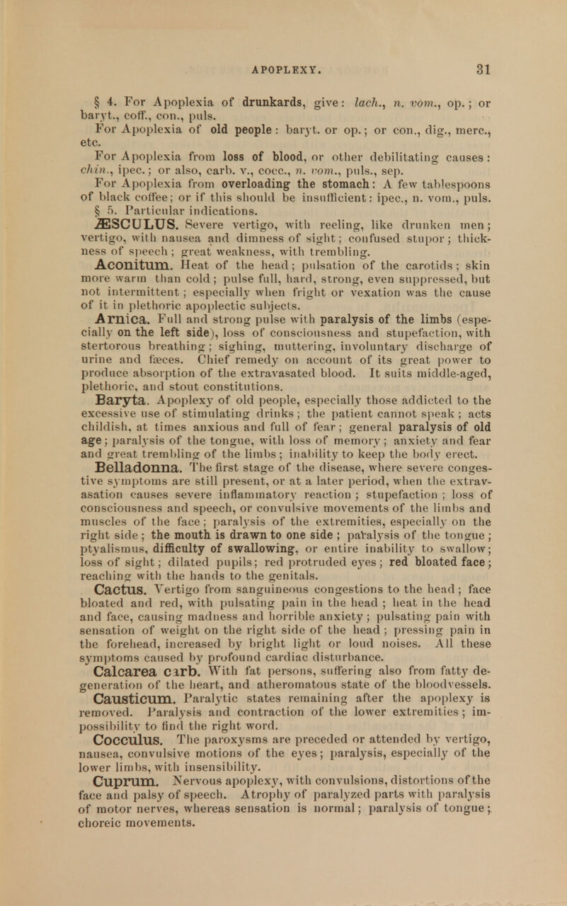 § 4. For Apoplexia of drunkards, give: lach.^ n. vom., op.; or baryt., coff., con., puis. For Apoplexia of old people : bar} !, or op.; or eon., dig., mere., etc. For Apoplexia from loss of blood, or other debilitating causes: chin., ipec.; or also, carb. v., coec, n. rom., puis., sep. For Apoplexia from overloading the stomach: A few tablespoons of black coffee; or if this should be insufficient: ipec, n. vora., puis. § 5. Particular indications. .ffiSCULUS. Severe vertigo, with reeling, like drunken men; vertigo, with nausea and dimness of sight; confused stupor; thick- ness of speech ; great weakness, with trembling. Aconitum. Heat of the head; pulsation of the carotids ; skin more warm tlian cold; pulse full, hard, strong, even suppressed, but not intermittent; especial!}' when fright or vexation was the cause of it in plethoric apoplectic subjects. Arnica. Full and strong pulse with paralysis of the limbs (espe- cially on the left side), loss of consciousness and stupefaction, with stertorous breathing; sighing, muttering, involuntary discharge of urine and faeces. Chief remedy on account of its great ])ower to produce absorption of the extravasated blood. It suits middle-aged, plethoric, and stout constitutions. Baryta. Apoplexy of old people, especially those addicted to the excessive use of stimulating drinks ; tlie patient cannot speak ; acts childish, at times anxious and full of fear ; general paralysis of old age; paralysis of the tongue, with loss of memory; anxiety and fear and great trembling of the limbs; inal)ility to keep the body erect. Belladonna. The first stage of the disease, where severe conges- tive symptoms are still present, or at a later period, wlien the extrav- asation causes severe inflammatory reaction ; stupefaction ; loss of consciousness and speech, or convulsive movements of the limbs and mnscles of the face ; paral3'sis of the extremities, especially on the right side ; the mouth is drawn to one side ; paValysis of tiie tongue ; ptyalismus, difficulty of swallowing, or entire inability to swallow; loss of sight; dilated pupils; red protruded eyes; red bloated face; reaching with the hands to the genitals. Cactus. Vertigo from sanguineous congestions to the head ; face bloated and red, with pulsating pain in the head ; heat in the head and face, causing madness and horrible anxiety; pulsating pain with sensation of weight on the right side of the head ; pressing pain in the foreliead, increased by bright liglit or loud noises. All these symptoms caused by profound cardiac disturbance. Calcarea Cirb. With fat persons, suffering also from fatty de- generation of the iieart, and atheromatous state of the bloodvessels. Causticum. Paraly^tic states remaining after the apoplexy is removed. Paralysis and contraction of the lower extremities ; im- I30ssibility to And tiie right word. CoCCUlus. The paroxysms are preceded or attended by vertigo, nausea, convulsive motions of the eyes; paralysis, especially of the lower limbs, with insensibility. Cuprum. Nervous apoplexy, with convulsions, distortions of the face and palsy of speech. Atrophy of paralyzed parts with paralysis of motor nerves, whereas sensation is normal; paralysis of tongue;, choreic movements.