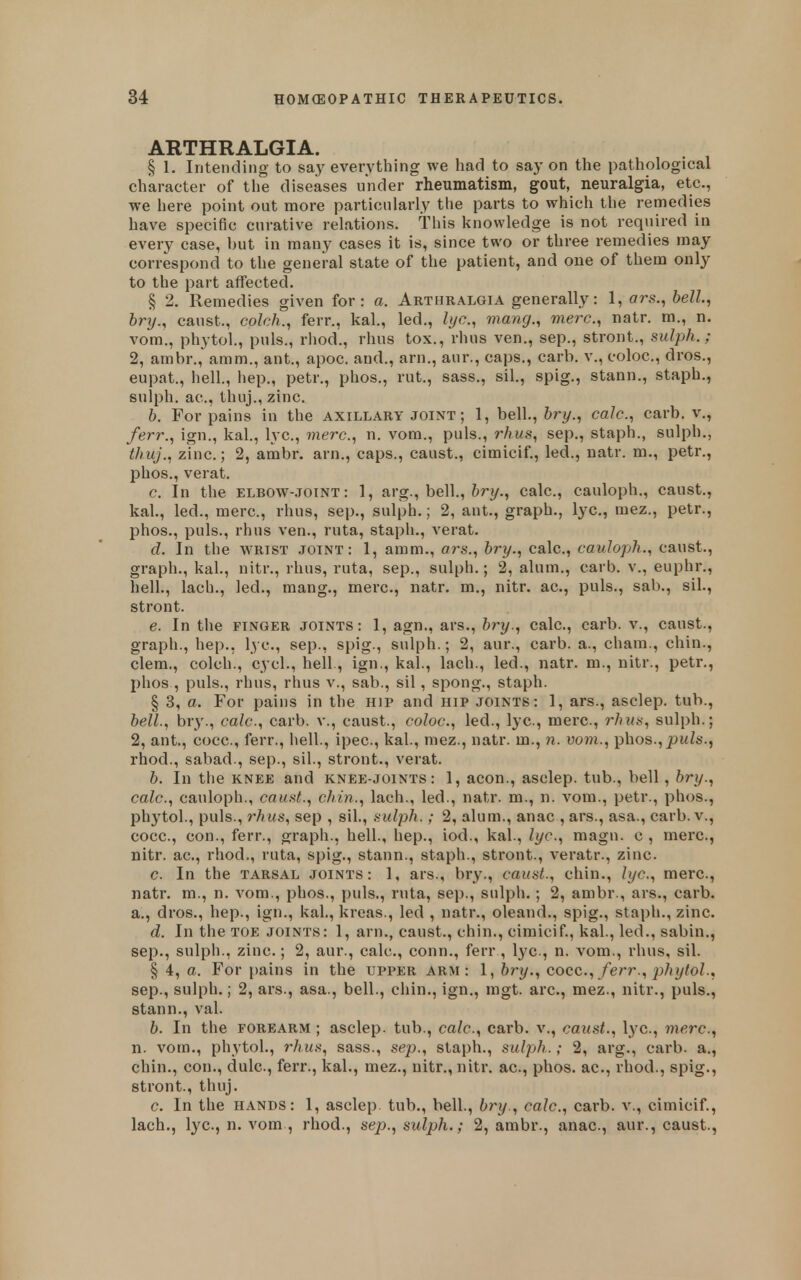 ARTHRALGIA. . , § 1. Intending to say everything we had to say on the pathological character of the diseases under rheumatism, gout, neuralgia, etc., we here point out more particularly the parts to which the remedies have specific curative relations. This knowledge is not required in every case, but in many cases it is, since two or three remedies may correspond to the general state of the patient, and one of them only to the part affected. § 2. Remedies given for: a. Arthralgia generally: 1, ars., hell.^ bry., caust., colch., ferr., kal., led., lye, mang., mere, natr. m., n. vom., phytol., puis., rhod., rhus tox., rhus ven., sep., stront., sulph. ; 2, ambr.,' amm., ant., apoc. and., arn., aur., caps., carb. v., coloc, dros., eupat., hell, hep., petr., phos., rut., sass., sil., spig., stann., staph., sulph. ac, thuj., zinc. b. For pains in the axillary joint ; 1, he\\.,bry., ca/c, carb. v., ferr., ign., kal., lye, mere, n. vom., puis., rhus, sep., staph., sulph., thuj., zinc.; 2, ambr. arn., caps., caust., cimicif., led., natr. m., petr., phos., verat. c. In the ELBOW-.IOINT: 1, arg., bell., 6ry., calc, cauloph., caust., kal., led., mere, rhus, sep., sulph.; 2, ant., graph., lye, mez., petr., phos., puis., rhus ven., ruta, staph., verat. d. In the wrist .ioint : 1, amm., ars., bry., calc, cauloph., caust., graph., kal., nitr., rhus, ruta, sep., sulph.; 2, alum., carb. v., euphr., hell., lach., led., mang., mere, natr. m., nitr. ae, puis., sab., sil., stront. e. In the finger joints: 1, agn., ars., bry., calc, carb. v., caust., graph., hep., lye, sep., spig., sulph.; 2, aur., carb. a., cham., chin., clem., colch., cycl., hell, ign., kal, lach., led., natr. m., nitr., petr., phos , puis., rhus, rhus v., sab., sil, spong., staph. § 3, a. For pains in the hip and hip joints: 1, ars., asclep. tub., bell., bry., calc, carb. v., caust., coloc, led., lye, mere, rhus, sulph.; 2, ant., coce, ferr., hell, ipee, kal, mez., natr. m., n. vom., phos., pw^s., rhod., sabad., sep., sil, stront., verat. b. In the knee and knee-joints: 1, aeon., asclep. tub., bell, bry., calc, cauloph., caust., chin., lach., led., natr. m., n. vom., petr., phos., phytol, puis., rhus, sep , sil, sulph.; 2, alum., anac , ars., asa., carb. v., coce, con., ferr., graph., hell, hep., iod., kal, lye, magu. c , mere, nitr. ae, rhod., ruta, spig., stann., staph., stront., veratr., zinc. c. In the tarsal joints: 1, ars., bry., caust., chin., lye, mere, natr. m., n. vom., phos., puis., ruta, sep., sulpli.; 2, ambr., ars., carb. a., dros., hep., ign., kal, kreas., led , natr., oleand., spig., staph., zinc. d. In the toe joints: 1, arn., caust., chin., cimicif., kal, led., sabin., Sep., sulph., zinc.; 2, aur., calc, conn., ferr , lye., n. vom., rhus, sil. § 4, a. For pains in the upper arm: 1, bry., coce, ferr., phytol., Sep., sulph.; 2, ars., asa., bell, cliin., ign., mgt. are, mez., nitr., puis., stann,, val. b. In the forearm ; asclep. tub., calc, carb. v., caust., lye, mere, n. vom., phytol, rhus, sass., sep., staph., sulph.; 2, arg., carb. a., chin., con., dule, ferr., kal, mez., nitr., nitr. ae, phos. ac, rhod., spig., stront., thuj. c In the HANDS: 1, asclep. tub., bell, bry., calc, carb. v., cimicif., lach., lye, n. vom , rhod., sep., sulph.; 2, ambr., anac, aur., caust.,