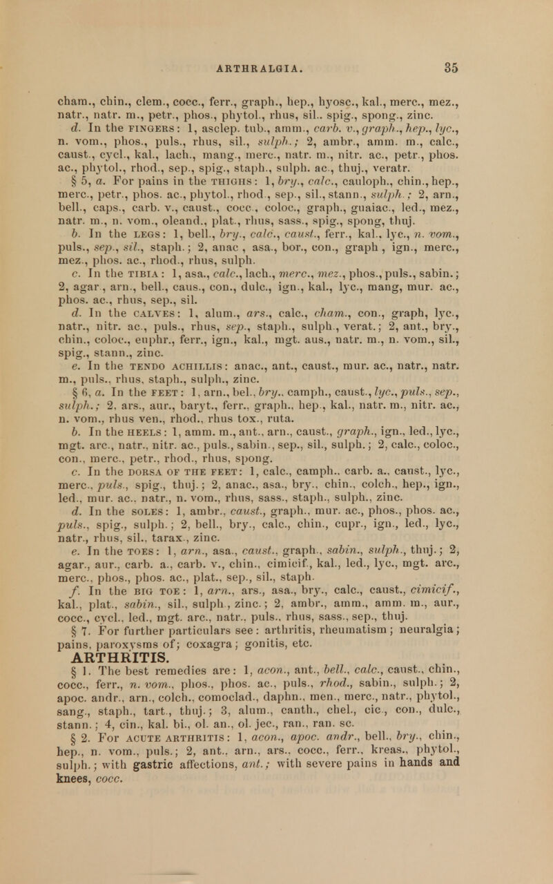 charn., chin., clem., cocc, ferr., graph., hep., h3'osc., kal., mere, mez., natr., natr. m., petr., pho.s., phytol., rhus, sil.. spig., spong., zinc. d. In the fingers: 1, asclep. tub., amm., carh. v., graph., hep.., lye, n. vom., phos., puis., rhus, sil., siclph.; 2, ambr., amm. m., calc, caust., cycL, kal., lach., mang., mere, natr. m., nitr. ac, petr., phos. ac, phytol., rhod., sep., spig., staph., sulph. ac, thuj., veratr. § 5, a. For pains in the thighs: 1, bri/., calc, cauloph., chin.,hep., mere, petr., phos. ac, phytol., rhod., sep., sil.,stann., sulph.; 2, arn., bell., caps., carb. v., caust., cocc, coloc, graph., guaiac, led., mez., natr. m., n. vom., oleand., plat., rhus, sass., spig., spong, thuj. b. In the legs: 1, bell., bry., calc., causL, ferr., kal., lye, n. vom., puis., Sep., sil., staph.; 2, anac , asa., bor., con., graph , ign., mere, mez., phos. ac, rhod., rhus, sulph. c. In the TIBIA : 1, asa., calc, lach., mere, mez., phos., puis., sabin.; 2, agar, arn., bell., cans., con., dule, ign., kal., lye, mang, mur. ac, phos. ac, rhus, sep., sil. d. In the calves: 1, alum., ars., calc, cham., con., graph, lye, natr., nitr. ac, puis., rhus, sep., staph., sulph , verat.; 2, ant., bry., chin., coloc., euphr., ferr., ign., kal., mgt. aus., natr. m., n. vom., sil., spig., stann., zinc. e. In the tendo achillis: anae, ant., caust., mur. ac, natr., natr. m., puis., rhus, staph., sulph., zinc. § 6, a. In the feet: 1, arn., bel., bry.. camph., caust., lye, puis., sep., sulph.; 2, ars., aur., baryt., ferr., graph., hep., kal., natr. m., nitr. ac, n. vom., rhus ven., rhod., rhus tox., ruta. b. In the heels : 1, amm. ra., ant., arn., caust., graph., ign., led., lye, mgt. are, natr., nitr. ac, puis., sabin., sep., sil., sulph.; 2, calc, coloc, con., mere, petr., rhod., rhus, spong. c. In the DORSA of the feet: 1, calc, camph., carb. a., caust., lye, mere, puis., spig., thuj.; 2, anae, asa., bry., chin., colch., hep., ign., led., mur. ac. natr., n. vom., rhus, sass., staph., sulph., zinc. d. In the soles: 1, ambr., caust., graph., mur. ac, phos., phos. ac, puis., spig., sulph.; 2, bell., bry., calc, chin., cupr., ign., led., lye, natr., rhus, sil.. tarax., zinc. e. In the toes: I, am., asa., caust., graph., sabin., sulph., thuj.; 2, agar., aur., carb. a., carb. v., chin., cimicif, kal., led., lye, mgt. are, mere, phos., phos. ac, plat., sep., sil., staph. /. In the BIG toe: 1, am., ars., asa., bry., calc, caust., cimicif., kal, plat., sabin., sil., sulph , zinc ; 2, ambr., amm., amm. m., aur., cocc, cycl.. led., mgt. arc, natr.. puis., rhus, sass., sep., thuj. §7. For further particulars see: arthritis, rheumatism; neuralgia; pains, paroxysms of; coxagra; gonitis, etc. ARTHRITIS. § 1. The best remedies are: 1, aeon., ant., bell, calc, caust., chin., cocc, ferr., n. vom., phos., phos. ac, puis., rhod., sabin., sulph.; 2, apoc. andr., am., colch., comoclad., daphn., men., mere, natr., phytol., sang., staph., tart., thuj.; 3, alum., canth., chel., cic, con., dule, stann.; 4, cin., kal. bi., ol. an., ol. jee, ran., ran. sc. § 2. For ACUTE arthritis: 1, aeon., apoc. andr., bell., bry., chin., hep., n. vom., puis.; 2, ant., arn., ars.. cocc, ferr., kreas., phytol., sulph.; with gastric affections, ant.; with severe pains in hands and knees, cocc.