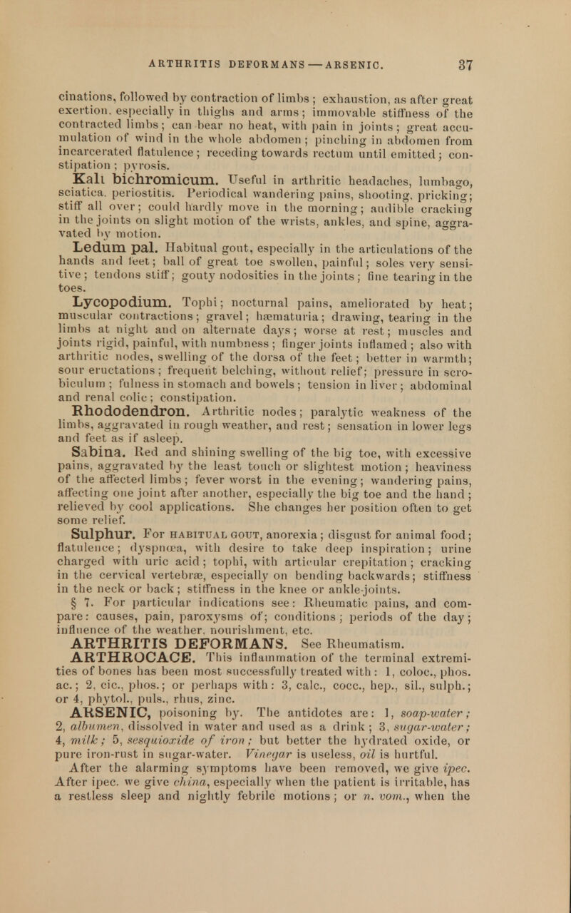 cinations, followed by contraction of limbs ; exhaustion, as after great exertion, especially in tliiglis and arms; immovable stiffness of the contracted limbs; can bear no heat, witli pain in joints; great accu- mulation of wind in the whole abdomen ; pinching in abdomen from incarcerated flatulence; receding towards rectum until emitted; con- stipation ; pyrosis. Kail bichromicum. Useful in arthritic headaches, lumbago, sciatica, periostitis. Periodical wandering pains, shooting, prickirfg; stiff all over; could hardly move in tlie morning; audible cracliiiig in the joints on slight motion of the wrists, ankles, and spine, aggra- vated by motion. Ledum pal. Habitual gout, especially in the articulations of the hands and feet; ball of great toe swollen, painful; soles very sensi- tive; tendons stiff; gouty nodosities in the joints; fine tearing in the toes. Lycopodium. Tophi; nocturnal pains, ameliorated by heat; muscular contractions; gravel; hfematuria; drawing, tearing in the limbs at night and on alternate days; worse at rest; muscles and joints rigid, painful, with numbness ; finger joints inflamed ; also with arthritic nodes, swelling of the dorsa of the feet; better in warmth; sour eructations ; frequent belching, without relief; pressure in scro- biculum ; fulness in stomach and bowels ; tension in liver ; abdominal and renal colic ; constipation. Rhododendron. Arthritic nodes; paralytic weakness of the limbs, aggravated in rough weather, and rest; sensation in lower legs and feet as if asleep. Sabina. Red and shining swelling of the big toe, with excessive pains, aggravated by the least touch or slightest motion ; heaviness of the afl[ected limbs; fever worst in the evening; wandering pains, affecting one joint after another, especially the big toe and the hand ; relieved by cool applications. She changes her position often to get some relief. Sulphur. For HABITUAL GOUT, anorcxia ; disgust for animal food; flatulence; dyspncjea, with desire to take deep inspiration; urine charged with uric acid ; tophi, with articular crepitation ; cracking in the cervical vertebra, especially on bending backwards; stiffness in the neck or back; stiffness in the knee or ankle-joints. § 7. For particular indications see: Rheumatic pains, and com- pare: causes, pain, paroxysms of; conditions; jjeriods of the day; influence of the weather, nourishment, etc. ARTHRITIS DEFORMANS. See Rheumatism. ARTHROCACE. This inflammation of the terminal extremi- ties of bones has been most successfully treated with : 1, coloc, phos. ac.; 2, cic, phos.; or perhaps with: 3, calc, cocc, hep., sil., sulph.; or 4, phytol., puis., rhus, zinc. ARSENIC, poisoning b}'. The antidotes are: 1, soap-water; 2, albumen, dissolved in water and used as a drink ; 3, sugar-water; 4, milk; 5, sesquioxide of iron; but better the hydrated oxide, or pure iron-rust in sugar-water. Vinegar is useless, oil is hurtful. After the alarming symptoms have been removed, we give ipec. After ipec. we give china, especially when the patient is irritable, has a restless sleep and nightly febrile motions ; or n. voni., when the