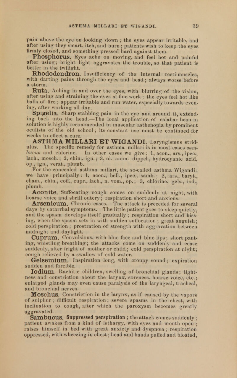 pain above the eye on looking down ; the eyes appear irritable, and after using they smart, itch, and burn ; patients wish to keep the eyes firmly closed, and something pressed liard against them. Phosphorus. Eyes ache on moving, and feel hot and painful after using; bright light aggravates the trouble, so that patient is better in the twilight. Rhododendron. Insufficiency of the internal recti-muscles, with darting pains through the eyes and head; always worse before a storm. Ruta. Aching in and over the eyes, with blurring of the vision, after using and straining the eyes at fine work ; the eyes feel hot like balls of fire ; appear irritable and run water, especially towards even- ing, after working all day. Spigelia. Sharp stabbing pain in the eye and around it, extend- ing back into the head.—The local application of calabar bean in solutionis highly recommended in muscular asthenopia by prominent oculists of tlie old school; its constant use must be continued for weeks to effect a cure. ASTHMA MILLARI ET WIGANDI. Laryngismus strid- ulus. The specific remedy for asthma millari is in most cases sam- bucus and chlorine. In other cases we give : 1, aeon., ars., ipec, lach., mosch.; 2, chin., ign.; 3, ol. anim. dippel., hydrocyanic acid, op., ign., verat., plumb. For the concealed asthma millari, the so-called asthma Wigandi; we have principally: 1, aeon., bell., ipec, samb.; 2, ars., baryt., cham., chin., coff., cupr., lach., n. vom., op.; 3, chlorine, gels., iod., plumb. Aconite. Suffocating cough comes on suddenl^^ at night, with hoarse voice and shrill outcry ; respiration short and anxious. Arsenicum. Chronic cases. The attack is preceded for several days by catarrhal symptoms. The little patient goes to sleep quietlj^, and the spasm develops itself gradually ; respiration short and hiss- ing, when the spasm sets in witli sudden suffocation ; great anguish; cold perspiration ; prostration of strength with aggravation between midniglit and daylight. Cuprum. Convulsions, with blue face and blue lips; short pant- ing, vvliistiing breathing; the attacks come on suddenly and cease suddenly, after fright of mother or child; cold perspiration at night; cough relieved by a swallow of cold water. Gelsemium. Inspiration long, with croupy sound; expiration sudden and forcible. lodium. Rachitic children, swelling of bronchial glands; tight- ness and constriction about the larynx, soreness, hoarse voice, etc.; enlarged glands may even cause paralysis of the laryngeal, tracheal, and bronchial nerves. Moschus. Constriction in the larynx, as if caused by the vapors of sulphur; difficult resi)iration ; severe spasms in the chest, with inclination to cough, after which the paroxysm becomes greatly aggravated. Sambucus. Suppressed perspiration ; the attack comes suddenly ; patient awakes from a kind of lethargy, with eyes and mouth open ; raises himself in bed with great anxiety and dyspnrjea; respiration oppressed, with wheezing in chest; head and hands puffed and bloated,