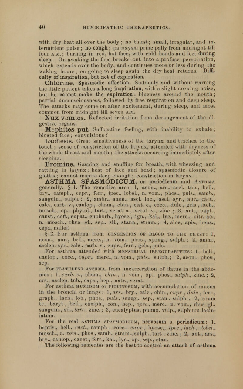 with dry heat all over the body; no thirst; small, irregular, and in- termittent pulse ; no cough; paroxysm principally from miduiglit till four A.M.; burning in red, hot face, with cold hands and feet during^ sleep. On awaking the face breaks out into a profuse perspiration, which extends over the body, and continues more or less during the waking hours ; on going to sleep again the dry heat returns. Diffi- culty of inspiration, but not of expiration. Chlorine. Spasmodic affection. Suddenly and without warning the little patient takes a long inspiration, with a slight crowing noise, but he cannot make the expiration; blueness around the mouth; partial unconsciousness, followed by free respiration and deep sleep. The attacks may come on after excitement, during sleep, and most common from midnight till seven a.iM. NUX vomica. Reflected irritation from derangement of the di- gestive organs. Mephites put. Suffocative feeling, with inability to exhale ; bloated face ; convulsions ? Lacliesis. Great sensitiveness of the larynx and trachea to the touch ; sense of constriction of tiie lar3'nx, attended witli dryness of the wliole throat and mouth ; the attacks occurring immediately after sleeping. Bromine. Gasping and snuffing for breath, with wheezing and rattling in larynx; heat of face and head; spasmodic closure of glottis ; cannot inspire deep enough ; constriction in lar3'nx. ASTHMA SPASMODICUM, or periodicum and Asthma generally. § 1. The remedies are : 1, aeon., ars., ascl. tub., bell., bry., camph., cupr., ferr., ipec, lobel., n. vom., phos., puis., samb., sanguin., sulph.; 2, ambr., amm., ascl. inc., ascl. S3'r., aur., cact., calc, carb. v., caulop., ciiam., chin., cist, c, cocc, dulc, gels., lach., mosch., op., phytol., tart., verat. a., verat. v., zinc. ; 8, ant., bapt., caust., cott'., eupat., euphorb., hyosc, ign., kal., l3'C., mere, nitr. ac, n. mosch., rhus gl., sep., sil., stann., stram.; 4, aloe, apis, benz., cepa, millef. § 2. For asthma from congestion of blood to the chest : 1, aeon., aur., bell, mere, n. vom., phos., spong., sulph.; 2, amm., asclep. S3'r., calc, carb. v , cupr., ferr., gels., puis. For asthma attended with menstrual irregularities: 1, bell., caulop., cocc, cupr.J mere, n. vom., puis., sulph.; 2, aeon., phos., Sep. For flatulent asthma, from incarceration of flatus in the abdo- men : \, carb. v., cham., chin., n. vom., op., phos., zinc.; 2, ars., asclep. tub., caps., hep., natr., verat. For asthma humidum or pituitosum, with accumulation of mucus in the bronchi or lungs: },ars., bry., calc, chin., cupr., dulc, ferr., graph., lach., lob., phos., puis., seneg., sep., stan., sulph.; 2, arum tr., baryt., bell., camph., con., hep., ipec, mere, n. vom., rhus gl., sanguin., sil., (art., zinc; 3, eucalyptus, pulmo. vulp., silphium lacin- iatum. For the real asthma spasmodicum, nervosum s. periodicum: 1, baptis., bell., cact., camph., cocc, cupr., hyosc, ipec, lach., lobel., mosch., n. vom., phos , samb., sti-am., sulph., tart, zinc.; 2, ant., ars., bry., caulop., caust., ferr., kal., lye, op., sep., stan. The following remedies are the best to control an attack of asthma