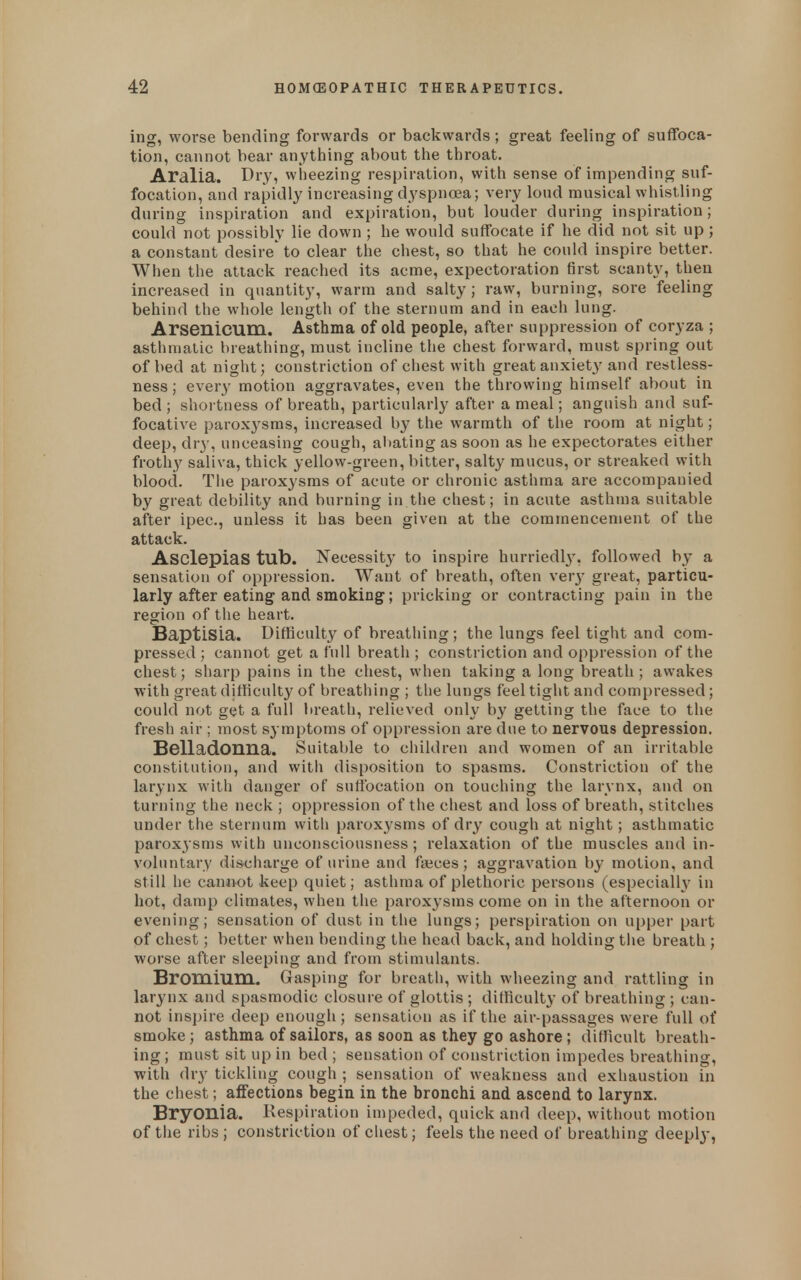 ing, worse bending forwards or backwards; great feeling of suffoca- tion, cannot bear anytliing about the throat. Aralia. Di'Ji wiieezing respiration, with sense of impending suf- focation, and rapidly increasing dyspn«a; very loud musical whistling during inspiration and expiration, but louder during inspiration; could not possibly lie down ; he would suffocate if he did not sit up; a constant desire' to clear the chest, so that he could inspire better. When the attack reached its acme, expectoration first scanty, then increased in quantity, warm and salty ; raw, burning, sore feeling behind the whole length of the sternum and in each lung. Arsenicum. Asthma of old people, after suppression of coryza ; asthmatic breathing, must incline tlie chest forward, must spring out of bed at night; constriction of chest with great anxiet}^ and restless- ness ; every motion aggravates, even the throwing himself about in bed; shortness of breath, particularly after a meal; anguish and suf- focative paroxysms, increased by the warmth of the room at night; deep, dry, unceasing cough, aliating as soon as he expectorates either froth}' saliva, thick yellow-green, bitter, salty mucus, or streaked with blood. The paroxysms of acute or chronic asthma are accompanied by great debility and burning in the chest; in acute asthma suitable after ipec, unless it has been given at the commencement of the attack. AsclepiaS tub. Necessity to inspire hurriedl3% followed by a sensation of oppression. Want of breath, often ver}- great, particu- larly after eating and smoking^; pricking or contracting pain in the region of the heart. Baptisia. Difficulty of breathing ; the lungs feel tight and com- pressed ; cannot get a full breath ; constriction and oppression of the chest; sharp pains in the cliest, when taking a long breath; awakes with great difficulty of breathing ; tlie lungs feel tight and compressed; could not get a full lireath, relieved only b}' getting the face to the fresh air ; most symptoms of oppression are due to nervous depression. Belladonna. Suital)le to children and women of an irritable constitution, and with disposition to spasms. Constriction of the larynx with danger of sufibcation on touching the larynx, and on turning the neck ; oppression of the chest and loss of breath, stitches under the sternum with paroxysms of dry cough at night; asthmatic paroxysms with unconsciousness; relaxation of the muscles and in- voluntary discharge of urine and faeces; aggravation by motion, and still he cannot keep quiet; asthma of plethoric persons (especialh^ in hot, damp climates, when the paroxysms come on in the afternoon or evening; sensation of dust in the lungs; perspiration on upper part of chest; better when bending the head back, and holding the breath ; worse after sleeping and from stimulants. Bromium. Gasping for breath, with wheezing and rattling in larynx and spasmodic closure of glottis ; difficulty of breathing ; can- not inspire deep enough; sensation as if the air-passages were full of smoke; asthma of sailors, as soon as they go ashore; difficult breath- ing ; must sit up in bed ; sensation of constriction impedes breathing, with dry tickling cough ; sensation of weakness and exhaustion in the chest; affections begin in the bronchi and ascend to larynx. Bryonia. Respiration impeded, quick and deep, without motion of the ribs ; constriction of cliest; feels the need of breathing deepl}-,