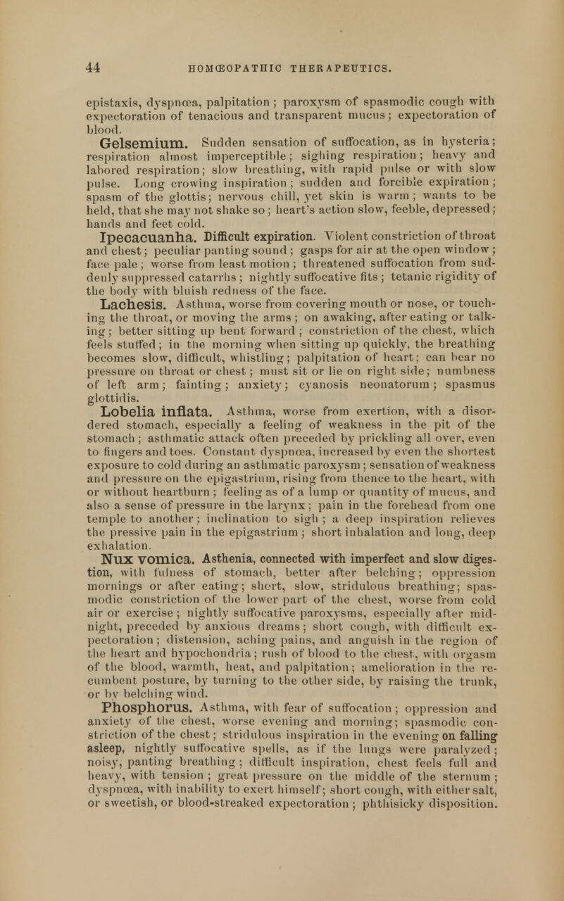 epistaxis, d^yspnoea, palpitation ; paroxysm of spasmodic cough with expectoration of tenacious and transparent mucus; expectoration of blood. Gelsemium. Sudden sensation of suffocation, as in hysteria; respiration almost imperceptible; sighing respiration; heavy and labored respiration; slow breatliing, with rapid pulse or with slow pulse. Long crowing inspiration ; sudden and forcible expiration ; spasm of the glottis; nervous cliill, yet skin is warm; wants to be held, that she may not shake so ; heart's action slow, feeble, depressed; hands and feet cold. Ipecacuanha. Difficult expiration. Violent constriction of throat and cliest; peculiar panting sound ; gasps for air at the open window; face pale; worse from least motion ; threatened suffocation from sud- denly suppressed catarrhs ; nightly suffocative fits ; tetanic rigidity of the body with bhiish redness of the face. Lachesis. Asthma, worse from covering mouth or nose, or touch- ing the throat, or moving the arms ; on awaking, after eating or talk- ing; better sitting up bent forward ; constriction of the chest, wliich feels stuffed; in the morning wlien sitting up quickly, the breathing becomes slow, difficult, whistling; palpitation of heart; can hear no pressure on throat or chest; must sit or lie on right side; numbness of left arm; fainting; anxiety; cyanosis neonatorum; spasmus glottidis. Lobelia inflata. Asthma, worse from exertion, with a disor- dered stomacii, especially a feeling of weakness in the pit of the stomach ; astiimatic attack often preceded by prickling all over, even to fingers and toes. Constant dyspnroa, increased by even tlie shortest exposure to cold during an asthmatic paroxysm ; sensation of weakness and pressure on the epigastrium, rising from thence to the heart, with or without heartburn ; feeling as of a lump or quantit}^ of mucus, and also a sense of pressure in the larynx; pain in the forehead from one temple to another; inclination to sigh ; a deep inspiration relieves the pressive pain in the epigastrium ; short inhalation and long, deep exhalation. Nux vomica. Asthenia, connected with imperfect and slow diges- tion, with fuhiess of stomach, better after belching; oppression mornings or after eating; short, slow, stridulous breathing; spas- modic constriction of the lower part of the chest, worse from cold air or exercise ; nightly suffocative paroxysms, especially after mid- night, preceded b}'anxious dreams; short cough, with difficult ex- pectoration; distension, aching pains, and anguish in the region of the heart and hypochondria; rush of blood to the ciiest, with orgasm of the blood, warmth, heat, and pal|)itation; amelioration in the re- cumbent postui-e, by turning to the other side, by raising the trunk, or by belching wind. Phosphorus. Asthma, with fear of suffocation; oppression and anxiety of tlie chest, worse evening and morning; spasmodic con- striction of the chest; stridulous inspiration in the evening on falling asleep, nightly suHibcative spells, as if the lungs were paralyzed ; noisy, panting breathing; difficult inspiration, chest feels full and heavy, with tension ; great pressure on the middle of the sternum ; dyspnoea, with inability to exert himself; short cough, with either salt, or sweetish, or blood-streaked expectoration ; phthisicky disposition.