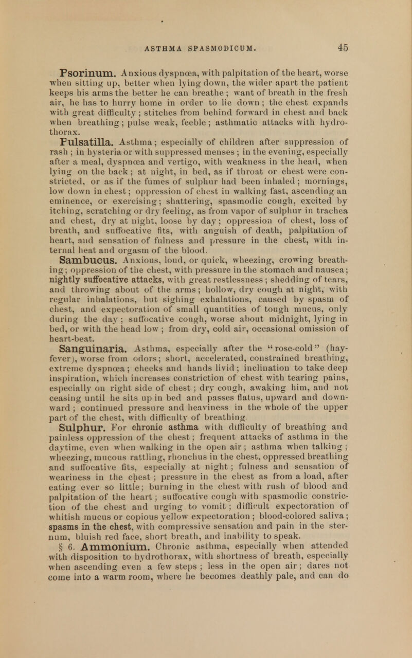 Psorinum. Anxious d3'spnoDa, with palpitation of the heart, worse when sitting up, better when lying down, the wider apart the patient keeps his arras the better he can breathe ; want of breath in the fresh air, he has to hurry home in order to lie down ; the chest expands with great difficulty ; stitches from behind forward in chest and back when breathing; pulse weak, feeble; asthmatic attacks with hydro- thorax. Pulsatilla. Asthma; especially of children after suppression of rash ; in hysteria or with suppressed menses ; in the evening, especially after a meal, dyspnoea and vertigo, with weakness in the liead, when lying on the back ; at night, in bed, as if throat or chest were con- stricted, or as if the fumes of sulphur had been inhaled; mornings, low down in chest; oppression of chest in walking fast, ascending an eminence, or exercising; shattering, spasmodic cough, excited by itching, scratching or dry feeling, as from vapor of sulphur in trachea and chest, dry at night, loose by day; oppression of chest, loss of breath, and suffocative fits, with anguish of death, palpitation of heart, and sensation of fulness and pressure in the chest, with in- ternal heat and orgasm of the blood. SambuCUS. Anxious, loud, or quick, wheezing, crowing breath- ing; oppression of the chest, with pressure in the stomach and nausea; nightly suffocative attacks, with great restlessness ; shedding of tears, and throwing about of the arms ; hollow, dry cough at night, with regular inhalations, but sighing exhalations, caused by spasm of chest, and expectoration of small quantities of tough mucus, only during the day ; suffocative cough, worse about midnight, lying in bed, or with the head low ; from dry, cold air, occasional omission of heart-beat. SangUinaria. Asthma, especially after the rose-cold (hay- fever j, worse from odors; short, accelerated, constrained breathing, extreme dyspnoea ; cheeks and hands livid ; inclination to take deep inspiration, which increases constriction of chest with tearing pains, especially on right side of chest; dry cough, awaking him, and not ceasing until he sits up in bed and passes flatus, upward and down- ward ; continued pressure and heaviness in the whole of the upper part of the chest, with difficulty of breathing Sulphur. For chronic asthma with difficulty of breathing and painless oppression of the chest; frequent attacks of asthma in the daytime, even when walking in the open air; asthma when talking ; wheezing, mucous rattling, rlionchus in the chest, oppressed breathing and suffocative fits, especially at night; fulness and sensation of weariness in the chest ; pressure in the chest as from a load, after eating ever so little; burning in the cliest with rush of blood and palpitation of the heart; suffocative cough with spasmodic constric- tion of the chest and urging to vomit ; difficult expectoration of whitish mucus or copious yellow expectoration ; blood-colored saliva ; spasms in the chest, w ith compressive sensation and pain in the ster- num, bluish red face, short breath, and inability to speak. § 6. AmmOIliuni. Chronic asthma, especially when attended with disposition to hydrothorax, with shortness of breath, especially when ascending even a few steps ; less in the open air; dares not come into a warm room, where he becomes deathly pale, and can do