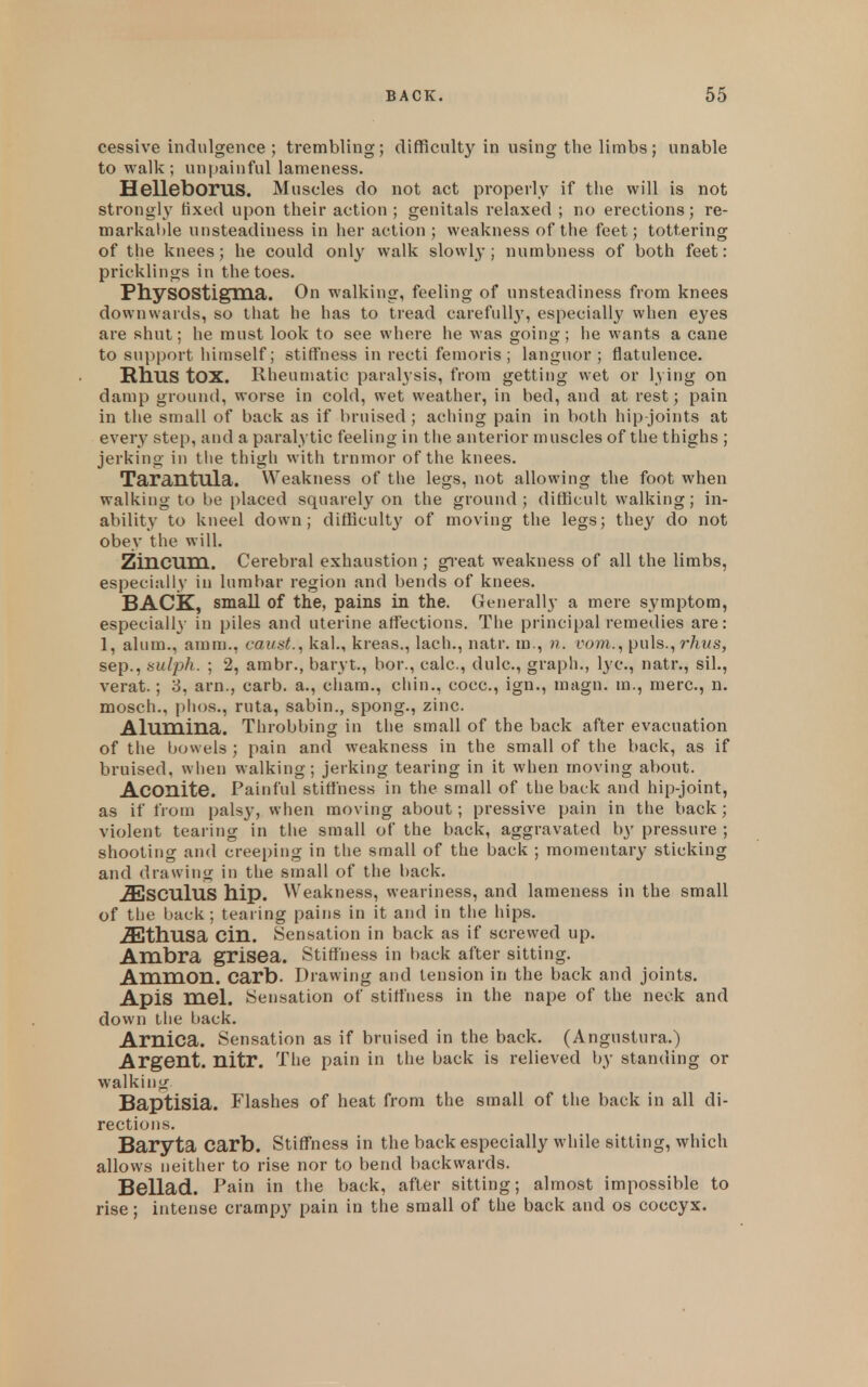 cessive indulgence ; trembling; difficulty in using the limbs; unable to walk ; unpainful lameness. Helleborus. Muscles do not act properly if the will is not strongly fixed upon their action ; genitals relaxed ; no ei'ections; re- markable unsteadiness in her action ; weakness of the feet; tottering of the knees; he could only walk slowly; numbness of both feet: pricklings in the toes. PhySOStigma. On walking, feeling of unsteadiness from knees downwards, so that he has to tread carefull}', especially when eyes are shut; he must look to see where he was going; he wants a cane to support himself; stiffness in recti femoris ; languor ; flatulence. HllUS tOX. Rheumatic paralysis, from getting wet or lying on damp ground, worse in cold, wet weather, in bed, and at rest; pain in the small of back as if bruised ; aching pain in V)Oth hip-joints at every step, and a paralytic feeling in the anterior muscles of the thighs ; jerking in tlie thigli with trnmor of the knees. Tarantula. Weakness of the legs, not allowing the foot when walking to be i)laced squarely on the ground; difficult walking; in- ability to kneel down; difficulty of moving the legs; they do not obey the will. Zincum. Cerebral exhaustion ; great weakness of all the limbs, especially in lumbar region and bends of knees. BACK, small of the, pains in the. Generally a mere symptom, especiall}- in piles and uterine affections. The principal remedies are: 1, alum., amm., canst., kal., kreas., lach., natr. m., n. fom., puis., r/iMs, Sep., Hulph. ; 2, ambr., baryt., bor., calc, dulc, graph., lye, natr., sil., verat.; 3, arn., carb. a., cham., chin., cocc, ign., magn. m., mere, n. mosch., plios., ruta, sabin., spong., zinc. Alumina. Throbbing in the small of the back after evacuation of the bowels ; pain and weakness in the small of the back, as if bruised, when walking; jerking tearing in it when moving about. Aconite. Painful stiffness in the small of the back and hip-joint, as if from palsy, when moving about; pressive pain in the back; violent tearing in the small of the back, aggravated by pressure ; shooting and creeping in the small of the back ; momentary sticking and drawing in the small of the back. .SjSCuIuS hip. Weakness, weariness, and lameness in the small of the back ; tearing pains in it and in the hips. ^thusa Cin. Sensation in back as if screwed up. Ambra grisea. Stiffness in back after sitting. Amnion, carb. Drawing and tension in the back and joints. Apis mel. Sensation of stiffness in the nape of the neck and down the back. Arnica. Sensation as if bruised in the back. (Angustura.) Argent, nitr. The pain in the back is relieved by standing or walking Baptisia. Flashes of heat from the small of the back in all di- rections. Baryta carb. Stiffness in the back especially while sitting, which allows neither to rise nor to bend backwards. Bellad. Pain in the back, after sitting; almost impossible to rise; intense crampy pain in the small of the back and os coccyx.