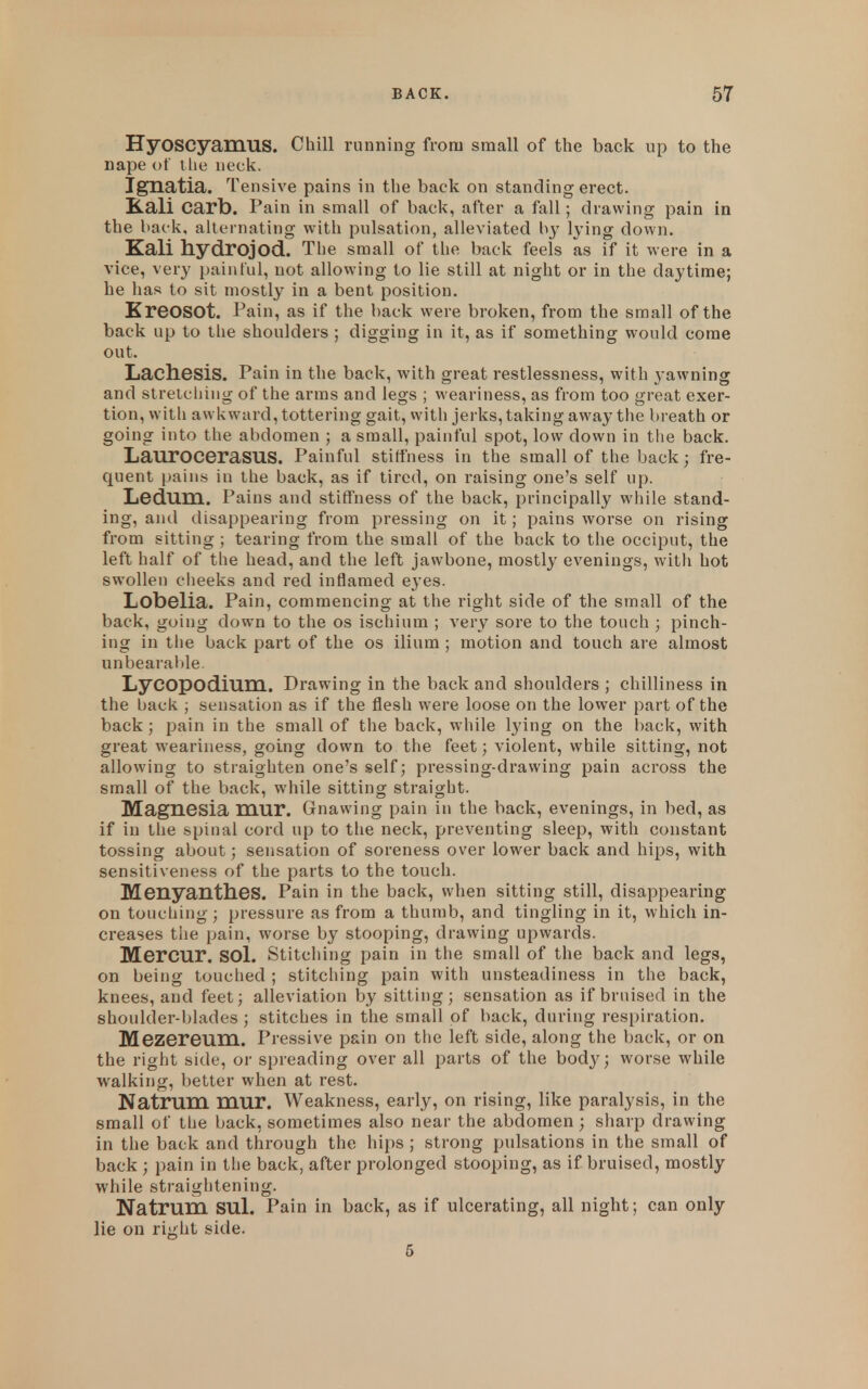 Hyoscyamus. Chill running from small of the back up to the nape of tlie neck. Ignatia. Tensive pains in the back on standing erect. Kali carb. Pain in small of back, after a fall; drawing pain in the back, alternating with pulsation, alleviated by lying down. Kali hydrojod. The small of the back feels as if it were in a vice, very paintul, not allowing to lie still at night or in the daytime; be has to sit mostly in a bent position. KreOSOt. Pain, as if the back were broken, from the small of the back up to the shoulders ; digging in it, as if something would come out. LachesiS. Pain in the back, with great restlessness, with yawning and stretcliiug of the arras and legs ; weariness, as from too great exer- tion, with awkward, tottering gait, with jerks, taking away the breath or going into the abdomen ; a small, painful spot, low down in the back. LaurOCeraSUS. Painful stiffness in the small of the back; fre- quent pains in the back, as if tired, on raising one's self up. Ledum. Pains and stiffness of the back, principally while stand- ing, and disappearing from pressing on it; pains worse on rising from sitting ; tearing from the small of the back to the occiput, the left half of the head, and the left jawbone, mostly evenings, with hot swollen cheeks and red inflamed eyes. LobGlia. Pain, commencing at the right side of the small of the back, going down to the os ischium ; very sore to the touch ; pinch- ing in tile back part of the os ilium ; motion and touch are almost nnbearaiile. Lycopodium. Drawing in the back and shoulders ; chilliness in the back ; sensation as if the flesh were loose on the lower part of the back; pain in the small of the back, while lying on the l)ack, with great weariness, going down to the feet; violent, while sitting, not allowing to straighten one's self; pressing-drawing pain across the small of the back, while sitting straight. Magnesia mur. Gnawing pain in the back, evenings, in bed, as if in the spinal cord up to tlie neck, preventing sleep, with constant tossing about; sensation of soreness over lower back and hips, with sensitiveness of the parts to the touch. Menyanthes. Pain in the back, when sitting still, disappearing on touching; pressure as from a thumb, and tingling in it, which in- creases the pain, worse by stooping, drawing upwards. Mercur. sol. Stitching pain in the small of the back and legs, on being touched ; stitching pain with unsteadiness in the back, knees, and feet; alleviation by sitting; sensation as if bruised in the shoulder-l)lades ; stitches in the small of back, during respiration. Mezereum. Pressive pain on tlie left side, along the back, or on the right side, oi- spreading over all parts of the body; worse while walking, better when at rest. Natrum mur. Weakness, early, on rising, like paralysis, in the small of the back, sometimes also near the abdomen ; sharp drawing in the back and through the hips ; strong pulsations in the small of back ; pain in the back, after prolonged stooping, as if bruised, mostly while st?-aightening. Natrum SUl. Pain in back, as if ulcerating, all night; can only lie on right side. 6