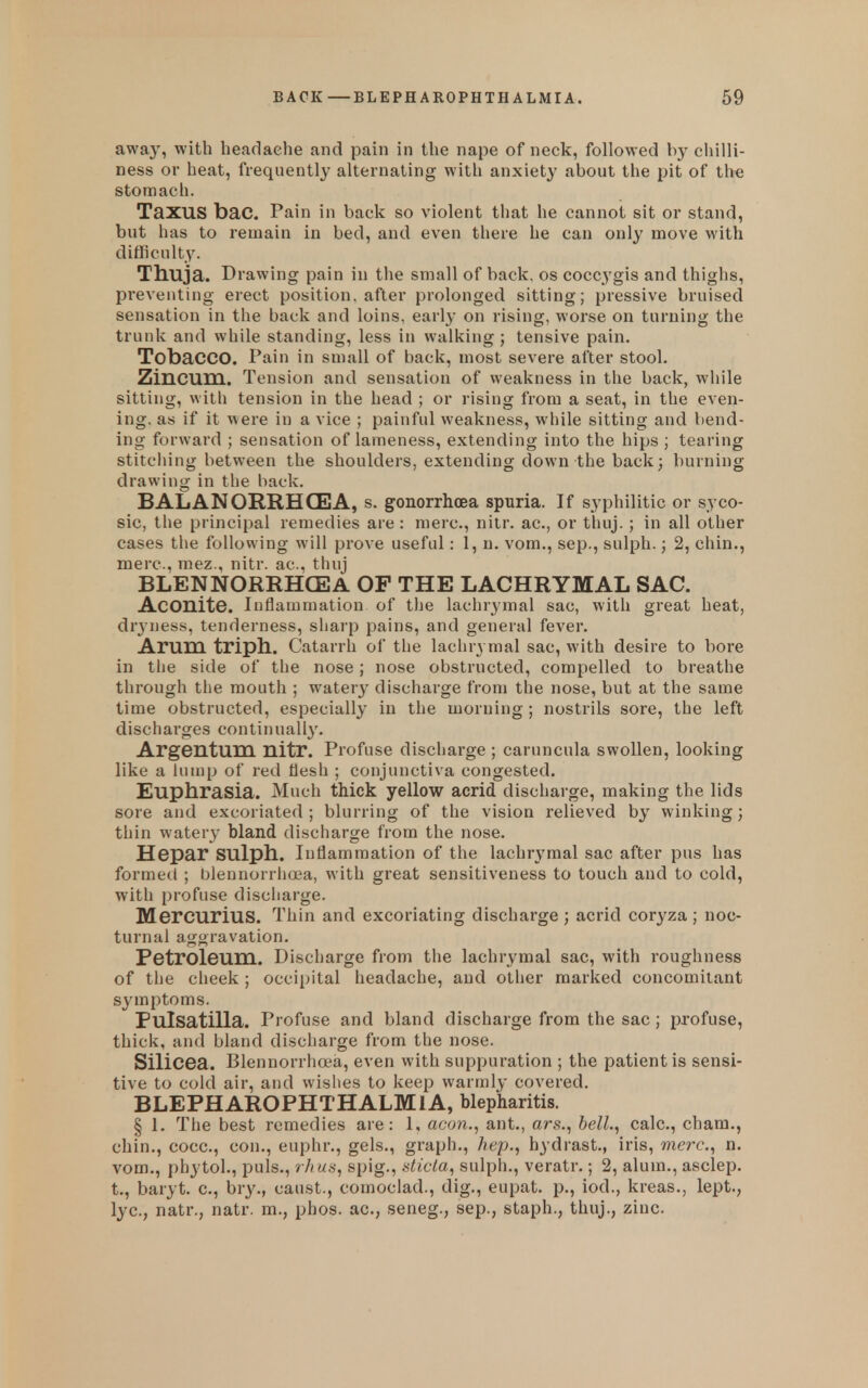 away, with headache and pain in the nape of neck, followed by chilli- ness or heat, frequently alternating with anxiety about the pit of the stomach. TaXUS bac. Pain in back so violent that he cannot sit or stand, but has to remain in bed, and even there he can only move with difficulty. Ttiuja. Drawing pain in the small of back, os coccygis and thighs, preventing erect position, after prolonged sitting; pressive bruised sensation in the back and loins, early on rising, worse on turning the trunlc and while standing, less in walking ; tensive pain. Tobacco. Pain in small of back, most severe after stool. Ziucum. Tension and sensation of weakness in the back, while sitting, with tension in the head ; or rising from a seat, in the even- ing, as if it were in a vice ; painful weakness, while sitting and bend- ing forward ; sensation of lameness, extending into the hips ; tearing stitcliing between the shoulders, extending down the back3 burning drawing in the back. BALANORRHGEIA, s. gonorrhoea spuria. If syphilitic or syco- sic, the principal remedies are : mere, nitr. ac, or thuj.; in all other cases the following will prove useful: 1, n. vom., sep., sulph.; 2, chin., mere, mez., nitr. ac, thuj BLENNORRHCEA OP THE LACHRYMAL SAC. Aconite, inflammation of the lachrymal sac, with great heat, dryness, tenderness, sharp pains, and general fever. Arum triph,. Catarrh of the lachrymal sac, with desire to bore in the side of the nose; nose obstructed, compelled to breathe through the mouth ; water}^ discharge from the nose, but at the same time obstructed, especially in the morning ; nostrils sore, the left dischai'ges continually. Argentum nitr. Profuse discharge ; caruncula swollen, looking like a lump of red flesh ; conjunctiva congested. Euphrasia. Much thick yellow acrid discharge, making the lids sore and excoriated ; blurring of the vision relieved by winking; thin watery bland discharge from the nose. Hepar sulph. Inflammation of the lachrymal sac after pus has formed ; blennorriioea, with great sensitiveness to touch and to cold, with profuse discharge. MercuriuS. Thin and excoriating discharge; acrid coryza ; noc- turnal aggravation. Petroleum. Discharge from the lachrymal sac, with roughness of tlie cheek ; occipital headache, and other marked concomitant symptoms. Pulsatilla. Profuse and bland discharge from the sac ; profuse, thick, and bland discharge from the nose. Silicea. Blennorrhoea, even with suppuration ; the patient is sensi- tive to cold air, and wishes to keep warmly covered. BLEPHAROPHTHALMIA, blepharitis. § 1. Tlie best remedies are: 1, aeon., ant., ars., bell., calc, chara., chin., cocc, con., euphr., gels., graph., /iep., hydrast., iris, mere, n. vom., phytol., puis., rh us, spig., dicta, sulpli., veratr.; 2, alum., asclep. t., baryt. c, bry., caust., comoclad., dig., eupat. p., iod., kreas., lept., lye, natr., natr. m., phos. ac, seneg., sep., staph., thuj., zinc.