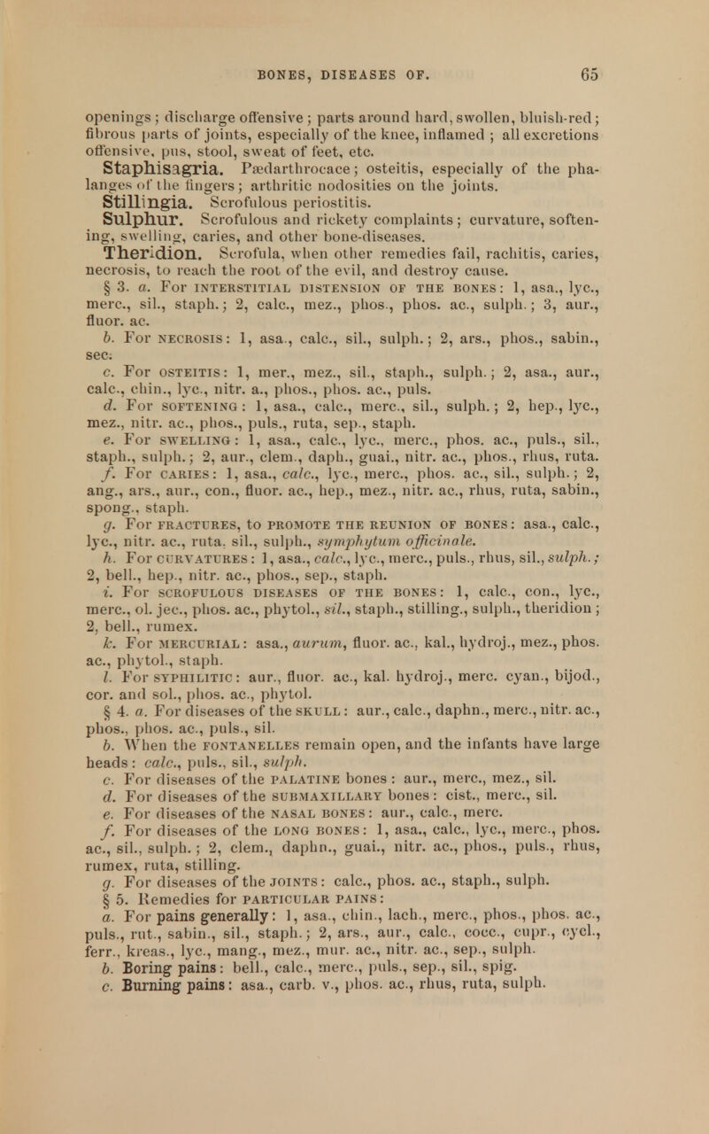 openings ; discharge offensive ; parts around hard, swollen, bluish-red; fibrous parts of joints, especially of the knee, inflamed ; all excretions offensive, pus, stool, sweat of feet, etc. Staphisagria. Psedarthrocace; osteitis, especially of the pha- langes of the lingers; arthritic nodosities on the joints. Stillingia. Scrofulous periostitis. Sulphur. Scrofulous and rickety complaints ; curvature, soften- ing, swelling, caries, and other bone-diseases. Theridion. Scrofula, when other remedies fail, rachitis, caries, necrosis, to reach the root of the evil, and destroy cause. § 3. a. For interstitial distension of the bones: 1, asa., lye, mere, sil., staph.; 2, calc, mez., phos., phos. ac, sulph.; 3, aur., fluor. ac. h. For necrosis: 1, asa., calc, sil., sulph.; 2, ars., phos., sabin., see; c. For osteitis: 1, raer., mez., sil, staph., sulph.; 2, asa., aur., calc, chin., lye, nitr. a., phos., phos. ac, puis. d. For SOFTENING: 1, asa., calc, mere, sil., sulph.; 2, hep., lye, mez., nitr. ac, phos., puis., ruta, sep., staph. e. For SWELLING: 1, asa., calc, l^ye, mere, phos. ac, puis., sil., staph., sulph.; 2, aur., clem., daph., guai., nitr. ac, phos., rhus, ruta. f. For caries: 1, asa., ca/c, lye, mere, phos. ac, sil., sulph.; 2, ang., ars., aur., con., fluor. ac, hep., mez., nitr. ac, rhus, ruta, sabin., spong., staph. g. For FRACTURES, to PROMOTE THE REUNION OF BONES: asa., Calc, lye, nitr. ac, ruta, sil., sulph., .Symphytum officinale. h. For CURVATURES: 1, asa., ca/c, lye, mere, puis., rhus, sil., sulph.; 2, bell., hep., nitr. ac, phos., sep., staph. i. For SCROFULOUS diseases of THE BONES: 1, calc, con., lyc, mere, ol. jec, phos. ac, phytol., sil., staph., stilling., sulph., theridiou ; 2, bell., ruraex. k. For MERCURIAL : asa., aurum, fluor. ac, kal., hydroj., mez., phos. ac, phytol., staph. I. For SYPHILITIC: aur., fluor. ac, kal. hydroj., mere cyan., bijod., cor. and sol., phos. ac, phytol. § 4. a. For diseases of the skull : aur., calc, daphn., mere, nitr. ac, phos., phos. ac, puis., sil. b. When the fontanelles remain open, and the infants have large heads : calc, pids., sil., sulph. c. For diseases of the palatine bones : aur., mere, mez., sil. d. For diseases of the submaxillary bones: cist., mere, sil. e. For diseases of the nasal bones: aur., calc, mere /. For diseases of the long bones: 1, asa., calc, lye, mere, phos. ac, sil., sulph.; 2, clem., daphn., guai., nitr. ac, phos., puis., rhus, rumex, ruta, stilling. g. For diseases of the joints: calc, phos. ac, staph., sulph. § 5. Remedies for particular pains: a. For pains generally: 1, asa., chin., lach., mere, phos., phos. ae, puis., rut., sabin., sil., staph.; 2, ars., aur., calc, coce, cupr., cycl., ferr., kreas., lye, mang., mez., mur. ae, nitr. ae, sep., sulph. b. Boring pains: bell., calc, mere, puis., sep., sil., spig. c. Burning pains: asa., carb. v., phos. ae, rhus, ruta, sulph.