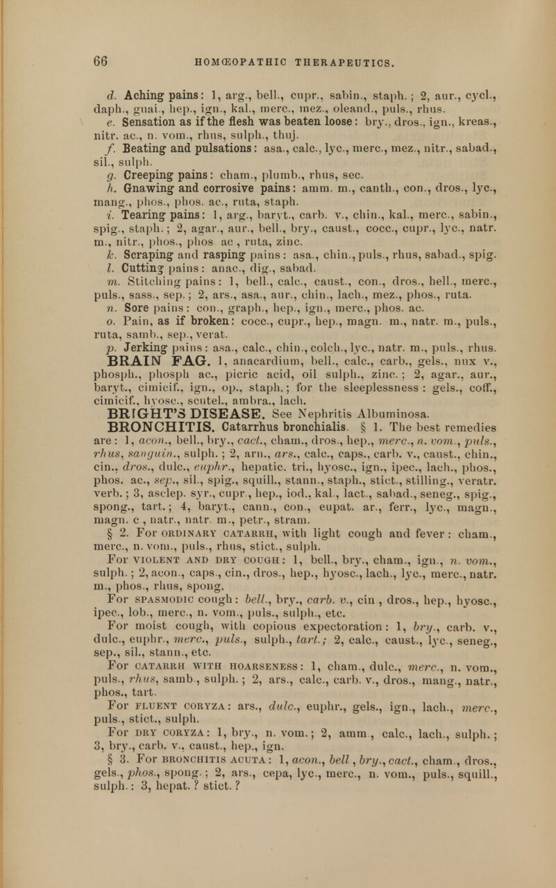 d. Aching pains: 1, avg., bell., cupr., sabin., staph.; 2, aur., cycl., daph., gnai., hep., ign., kal, mere, inez., oleand., puis., rhus. e. Sensation as if the flesh was beaten loose: bry., dros., ign., kreas., nitr. ac, n. vom., rhus, sulph., thuj. /. Beating and pulsations: asa., calc, lye, mere, mez., nitr., sabad., sil., sulph. g. Creeping pains: cham., plumb., rhus, sec. h. Gnawing and corrosive pains: amm. m., canth., con., dros., Ij^c, mang., phos., phos. ac, ruta, staph. i. Tearing pains: 1, arg., baryt., carb. v., chin., kal., mere, sabin., spig., staph.; 2, agar., aur., bell., bry., caust., cocc, cupr., lye, natr. m., nitr., phos., phos ac , ruta, zinc. k. Scraping and rasping pains : asa., chin., puis., rhus, sabad., spig. I. Cutting pains: anae, dig., sabad. m. Stitching pains: 1, bell., calc, caust., con., dros., hell, mere, puis., sass., Sep.; 2, ars., asa., aur., chin., lach., mez., phos., ruta. n. Sore pains: con., graph., hep., ign., mere, phos. ac. 0. Pain, as if broken: cocc, cupr., hep., raagn. ra., natr. m., puis., ruta, samb., sep., verat. p. Jerking pains: asa., calc, chin., colch., lye, natr. m., puis., rhus. BRAIN FAG. l, anacardium, bell., calc, carb., gels., nux v., phosph., phosph ac, picric acid, oil sulph., zinc. ; 2, agar., aur., baryt., cimicif., ign., op., staph.; for the sleeplessness: gels., coif., cimicif., hvosc, scutel., ambra., lach. BRrGkT'S DISEASE. See Nephritis Albuminosa. BRONCHITIS. Catarrhus bronchialis. § 1. The best remedies are : 1, aeon., bell., bry., cact., cham., dros., hep., mere., n. i-om., puis., 7'hus, mnguin., sulph. ; 2, arn., ars., calc, caps., carb, v., caust., chin., cin., dros., dulc, euphr., hepatic, tri., li3^osc., ign., ipec, lach., phos., phos. ac, Sep., sil., spig., squill., stann., staph., stict., stilling., veratr. verb.; 3, asclep. syr., cupr , hep., iod., kal., lact., sabad., seneg., spig., spong., tart.; 4, baryt., cann., con., eupat. ar., ferr., lye, magn., niagn. c , natr., natr. m., petr., stram. § 2. For ORDINARY CATARRH, with light cough and fever : cham., mere, n.vom., puis., rhus, stict., sulph. For VIOLENT AND DRY COUGH: 1, bcU., bry., cham., ign., n.vom., sulph.; 2, aeon., caps., cin., dros., hep., hyose, lach., lye, mere, natr. m., phos., rhus, spong. For SPASMODIC cough: bell., bry., carb. v., cin , dros., hep., hyose, ipec, lob., mere, n. vom., puis., sulph., etc. For moist cough, with copious expectoration: 1, bry., carb. v., dulc, euphr., mere., puis., sulph., tart.; 2, calc, caust., lye, seneg., Sep., sil., stann., etc. For CATARRH WITH HOARSENESS: 1, cham., dulc, mere., n.vom., puis., rhus, samb , sulph.; 2, ars., calc, carb. v., dros., mang., natr., phos., tart. For FLUENT coryza: ars., dulc., euphr., gels., ign., lach., mere, puis., stict., sulph. For DRY coryza: 1, bry., n.vom.; 2, amm., calc, lach., sulph.; 3, bry., carb. v., caust., hep., ign. § 3. For BRONCHITIS acuta: 1, aeon., bell, bry.,cact., cham., dros.. gels., phos., spong.; 2, ars., cepa, lye, mere, n. vom., puis., squill.j sulph.: 3, hepat. ? stict. ?