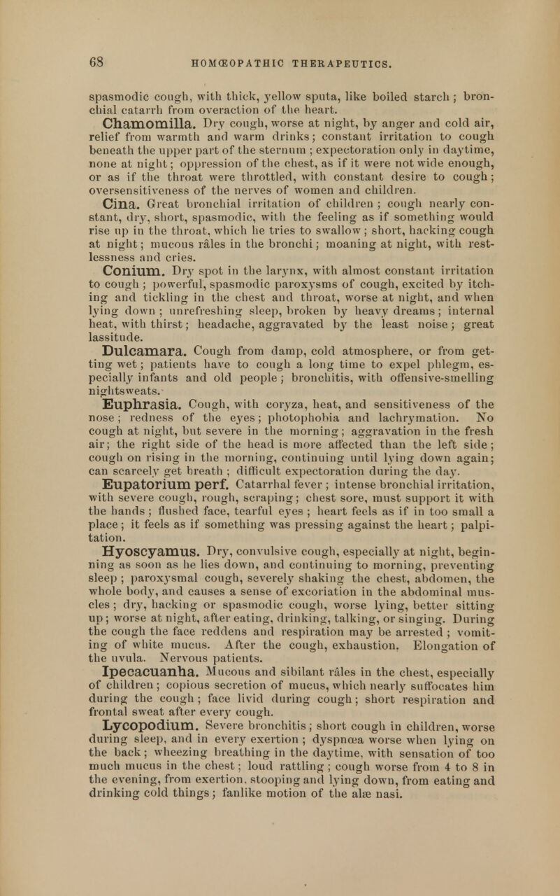 spasmodic cough, with thick, yellow sputa, like boiled starch ; bron- chial catarrh from overaction of the heart. Chamomilla. Dry cough, worse at night, by anger and cold air, relief from warmth and warm drinks; constant irritation to cough beneath the upper part of the sternum ; expectoration only in daytime, none at night; oppression of the chest, as if it were not wide enough, or as if the throat were throttled, with constant desire to cough; oversensitiveness of the nerves of women and children. Cina. Great bronchial irritation of children ; cough nearly con- stant, dry, short, spasmodic, with the feeling as if something would rise up in the throat, which he tries to swallow ; short, hacking cough at night; mucous rales in the bronchi; moaning at night, with rest- lessness and cries. Conium. Dry spot in the lar3'nx, with almost constant irritation to cough ; powerful, spasmodic paroxysms of cough, excited by itch- ing and tickling in the chest and throat, worse at night, and when Ij'ing down ; unrefreshing sleep, broken by heavy dreams ; internal heat, with thirst; headache, aggravated by the least noise; great lassitude. Dulcamara. Cough from damp, cold atmosphere, or from get- ting wet; patients have to cough a long time to expel phlegm, es- pecially infants and old people ; bronchitis, with offensive-smelling nights weats. Euphrasia. Cough, with coryza, heat, and sensitiveness of the nose; redness of the eyes; photophobia and lachryraation. No cough at night, but severe in the morning; aggravation in the fresh air; the right side of the head is more affected than the left side; cough on rising in the morning, continuing until lying down again; can scarcely get breath ; difficult expectoration during the day. Eupatorium perf. Catarrhal fever ; intense bronchial irritation, with severe cough, rough, scraping; chest sore, must support it with the hands ; flushed face, tearful eyes ; heart feels as if in too small a place ; it feels as if something was pressing against the heart; palpi- tation. HyOSCyamus. Dry, convulsive cough, especially at night, begin- ning as soon as he lies down, and continuing to morning, preventing sleep ; paroxysmal cough, severely shaking the chest, abdomen, the whole body, and causes a sense of excoriation in the abdominal mus- cles ; dry, hacking or spasmodic cough, worse lying, better sitting up; worse at night, after eating, drinking, talking, or singing. During the cough the face reddens and respiration ma}^ be arrested ; vomit- ing of white mucus. After the cough, exhaustion, Elongation of the uvula. Nervous patients. Ipecacuanha. Mucous and sibilant rales in the chest, especially of children ; copious secretion of mucus, which nearl}' suffocates him during the cough ; face livid during cough ; short respiration and frontal sweat after everj'^ cough. LyCOpodium. Severe bronchitis ; short cough in children, worse during sleep, and in every exertion ; dyspnoea worse when lying on the back; wheezing breathing in the daytime, with sensation of too much mucus in the chest; loud rattling ; cough worse from 4 to 8 in the evening, from exertion, stooping and lying down, from eating and drinking cold things; fanlike motion of the alae nasi.