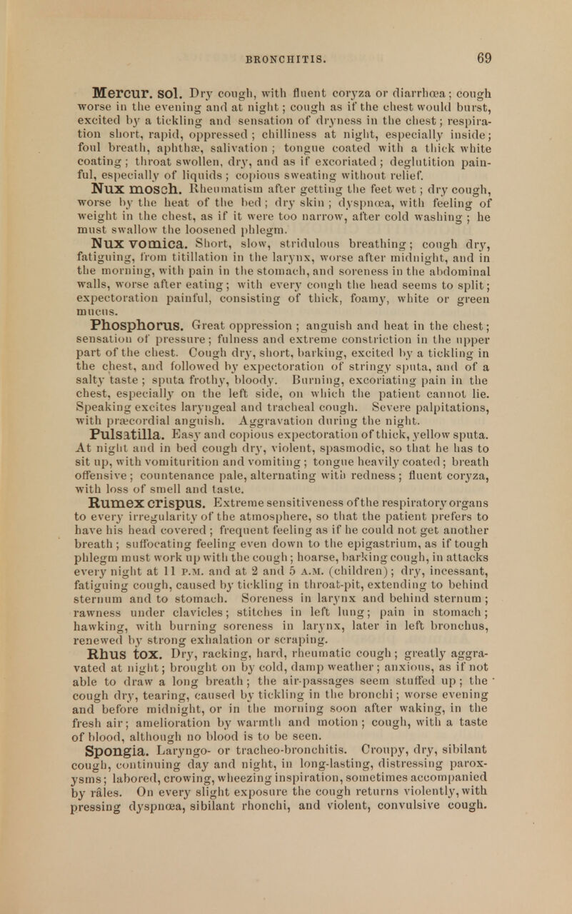 Mercur. sol. Di\y cough, with fluent coiyza or diarrhoea; cough worse in tiie evening and at night; cough as if the chest woukl burst, excited b}^ a tickling and sensation of dryness in tlie chest; respira- tion short, rapid, oppressed; chilliness at night, especially inside; foul breath, aphtha?, salivation ; tongue coated with a thick white coating ; throat swollen, dry, and as if excoriated; deglutition pain- ful, especially of liquids ; copious sweating without relief. NUX mOSCh. Rheumatism after getting the feet wet; dry cough, worse l\y the heat of the bed ; dr}- skin ; dyspn(Ea, with feeling of weight in the chest, as if it were too narrow, after cold washing ; he must swallow the loosened phlegm. Nux vomica. Short, slow, stridulous breathing; cough dry, fatiguing, from titillation in the larynx, worse after midnight, and in the morning, with pain in the stomach, and soreness in the abdominal walls, worse after eating; with every cough tiie head seems to split; expectoration painful, consisting of thick, foamy, white or green mucus. PhOSptlOruS. Great oppression ; anguish and heat in the chest; sensation of pressure; fulness and extreme constriction in the upper part of the chest. Cough dry, short, barking, excited l)y a tickling in the chest, and followed by expectoration of stringy sputa, and of a salty taste ; sputa frothy, bloody. Burning, excoriating pain in the chest, especially on the left side, on which the patient cannot lie. Speaking excites laryngeal and tracheal cough. Severe palpitations, with prajcordial anguish. Aggravation during the night. Pulsatilla. Eas}' and copious expectoration of thick, yellow sputa. At night and in bed cough dry, violent, spasmodic, so that he has to sit up, with vomiturition and vomiting ; tongue heavily coated ; breath offensive; countenance pale, alternating with redness; fluent coryza, with loss of smell and taste. Rumex crispus. Extreme sensitiveness of the respiratory organs to every irregularity of the atmosphere, so tiiat the patient prefers to have his head covered ; frequent feeling as if he could not get another breath; suffocating feeling even down to the epigastrium, as if tough phlegm must work up with the cough ; hoarse, l)arking cough, in attacks every night at II p.m. and at 2 and b a.m. (children); dry, incessant, fatiguing cough, caused by tickling in throat-pit, extending to behind sternum and to stomach. Soreness in larynx and behind sternum ; rawness under clavicles; stitches in left lung; pain in stomach; hawking, with burning soreness in larynx, later in left bronchus, renewed by strong exhalation or scraping. Rhus tOX. Dry, racking, hard, rheumatic cough; greatly aggra- vated at niglit; brought on by cold, damp weather; anxiotis, as if not able to draw a long breath ; the air-passages seem stuffed up ; the  cough dry, tearing, caused by tickling in the bronchi; worse evening and before midnight, or in the morning soon after waking, in the fresh air; amelioration by warmth and motion; cough, with a taste of blood, although no blood is to be seen. Spongia. Laryngo- or tracheo-bronchitis. Croupy, dry, sibilant cough, continuing day and night, in long-lasting, distressing parox- ysms; labored, crowing, wheezing inspii ation, sometimes accompanied by rales. On every slight exposure the cough returns violently, with pressing dyspnoea, sibilant rhonchi, and violent, convulsive cough.