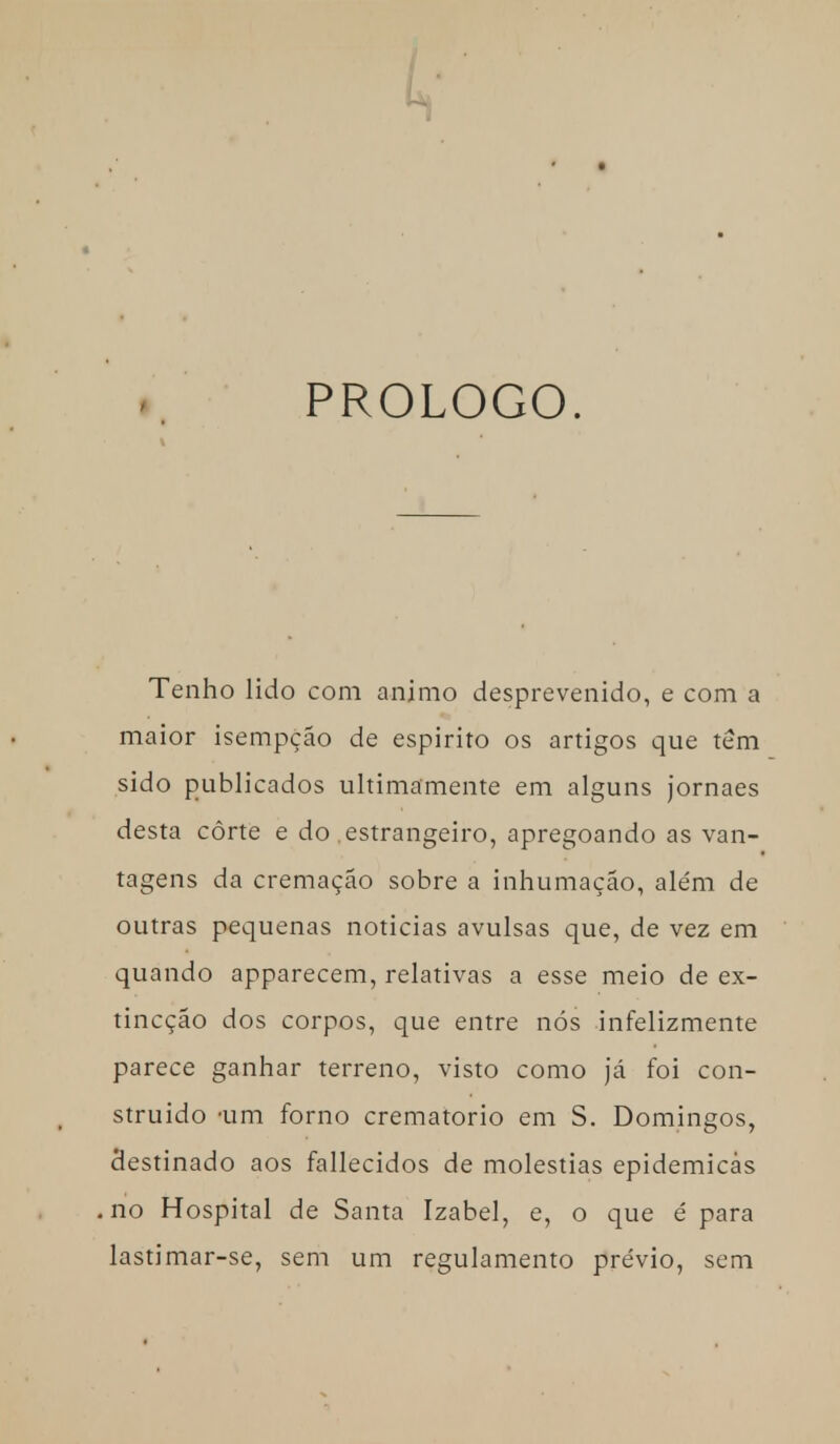 PROLOGO. Tenho lido com animo desprevenido, e com a maior isempção de espirito os artigos que têm sido publicados ultimamente em alguns jornaes desta côrte e do estrangeiro, apregoando as van- tagens da cremação sobre a inhumação, além de outras pequenas noticias avulsas que, de vez em quando apparecem, relativas a esse meio de ex- tincção dos corpos, que entre nós infelizmente parece ganhar terreno, visto como já foi con- struído um forno crematório em S. Domingos, destinado aos fallecidos de moléstias epidemicàs no Hospital de Santa Izabel, e, o que é para lastimar-se, sem um regulamento prévio, sem