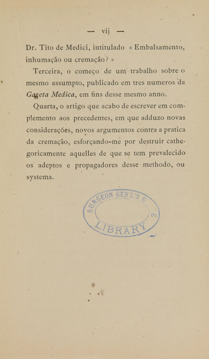 — VI] — Dr. Tito de Medici, intitulado « Embalsamento, inhumação ou cremação? » Terceira, o começo de um trabalho sobre o mesmo assumpto, publicado em tres números da Gaveta Medica, em rins desse mesmo anno. Quarta, o artigo que acabo de escrever em com- plemento aos precedentes, em que adduzo novas considerações, novos argumentos contra a pratica da cremação, esforçando-me por destruir cathe- goricamente aquelles de que se tem prevalecido os adeptos e propagadores desse methodo, ou systema.