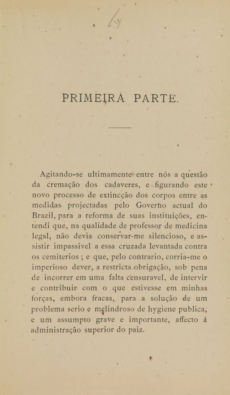 hl PRIMEIRA PARTE. Agitando-se ultimamente entre nós a questão da cremação dos cadáveres, e figurando este novo processo de extincção dos corpos entre as medidas projectadas pelo Governo actual do Brazil, para a reforma de suas instituições, en- tendi que, na qualidade de professor de medicina legal, não devia conservar-me silencioso, e as- sistir impassivel a essa cruzada levantada contra os cemitérios ; e que, pelo contrario, corria-me o imperioso dever, a restricta.obrigação, sob pena de incorrer em uma falta censurável, de intervir e contribuir com o que estivesse em minhas forças, embora fracas, para a solução de um problema serio e melindroso de hygiene publica, e um assumpto grave e importante, affecto á administração superior do paiz.