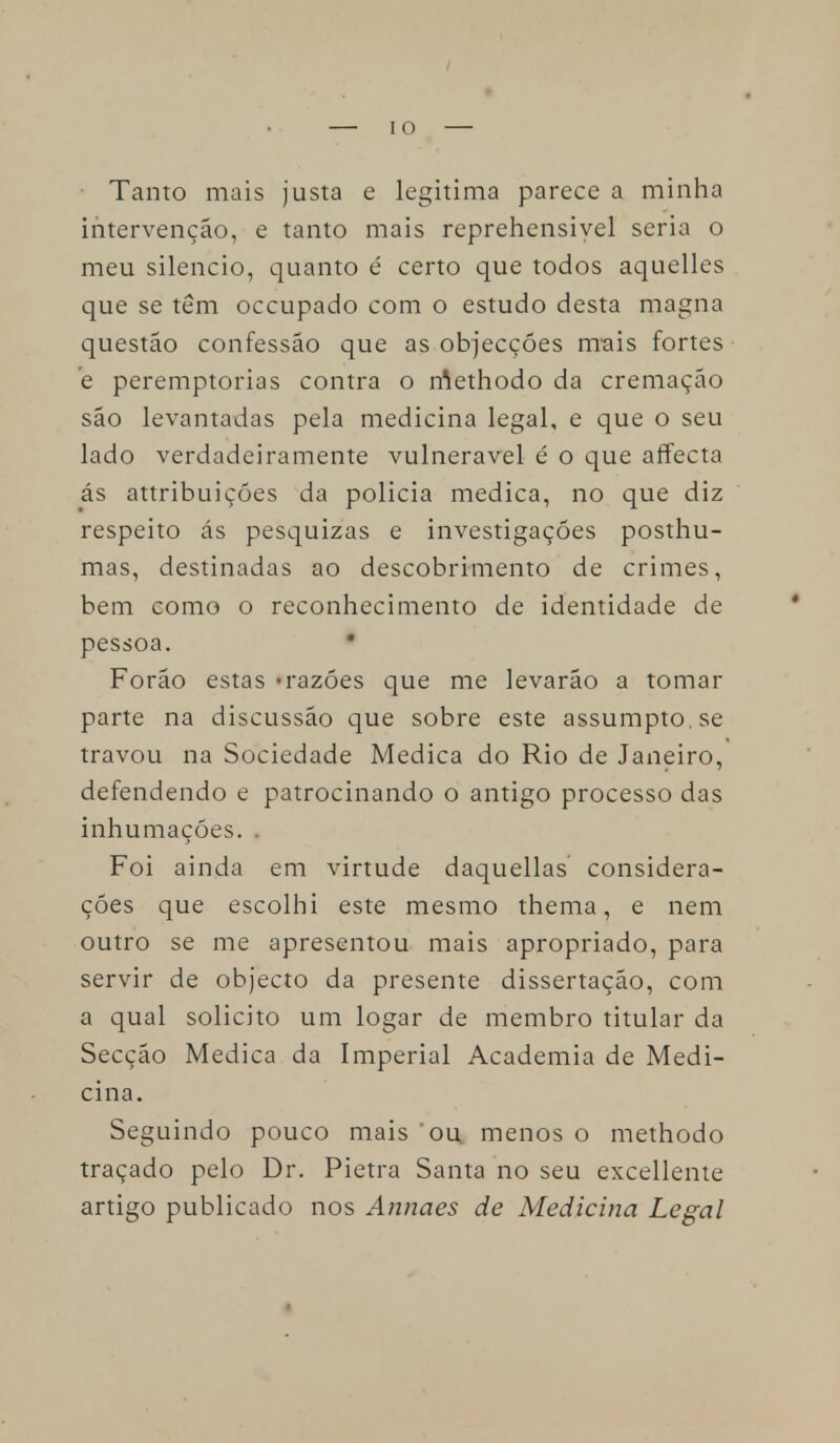 Tanto mais justa e legitima parece a minha intervenção, e tanto mais reprehensiyel seria o meu silencio, quanto é certo que todos aquelles que se têm occupado com o estudo desta magna questão confessão que as objecções mais fortes e peremptórias contra o rôethodo da cremação são levantadas pela medicina legal, e que o seu lado verdadeiramente vulnerável é o que affecta ás attribuiçóes da policia medica, no que diz respeito ás pesquizas e investigações posthu- mas, destinadas ao descobrimento de crimes, bem como o reconhecimento de identidade de pessoa. • Forão estas «razões que me levarão a tomar parte na discussão que sobre este assumpto.se travou na Sociedade Medica do Rio de Janeiro, defendendo e patrocinando o antigo processo das inhumaçóes. . Foi ainda em virtude daquellas considera- ções que escolhi este mesmo thema, e nem outro se me apresentou mais apropriado, para servir de objecto da presente dissertação, com a qual solicito um logar de membro titular da Secção Medica da Imperial Academia de Medi- cina. Seguindo pouco mais ou menos o methodo traçado pelo Dr. Pietra Santa no seu excellente artigo publicado nos Annaes de Medicina Legal