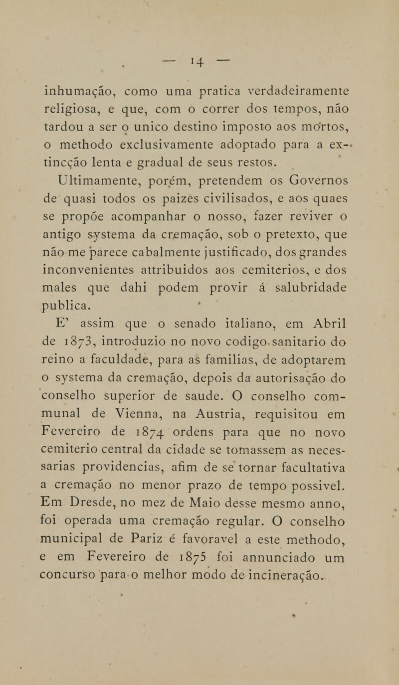 inhumação, como uma pratica verdadeiramente religiosa, e que, com o correr dos tempos, não tardou a ser o único destino imposto aos mOrtos, o methodo exclusivamente adoptado para a ex- tincção lenta e gradual de seus restos. Ultimamente, porém, pretendem os Governos de quasi todos os paizès civilisados, e aos quaes se propõe acompanhar o nosso, fazer reviver o antigo systema da cremação, sob o pretexto, que não me parece cabalmente justificado, dos grandes inconvenientes attribuidos aos cemitérios, e dos males que dahi podem provir á salubridade publica. E' assim que o senado italiano, em Abril de i8~3, introduzio no novo código-sanitário do reino a faculdade, para as famílias, de adoptarem o systema da cremação, depois da autorisação do conselho superior de saúde. O conselho com- munal de Vienna, na Áustria, requisitou em Fevereiro de 1874 ordens para que no novo cemitério central da cidade se tomassem as neces- sárias providencias, afim de se tornar facultativa a cremação no menor prazo de tempo possível. Em Dresde, no mez de Maio desse mesmo anno, foi operada uma cremação regular. O conselho municipal de Pariz é favorável a este methodo, e em Fevereiro de i85 foi annunciado um concurso para o melhor modo de incineração.