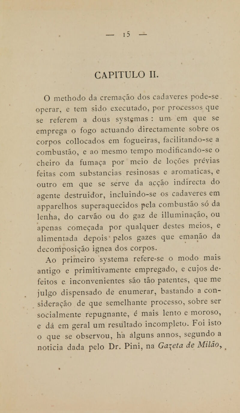 CAPITULO II. O methodo da cremação dos cadáveres pode-se operar, e tem sido executado, por processos que se referem a dous systemas : um em que se emprega o fogo actuando directamente sobre os corpos collocados em fogueiras, facilitando-se a combustão, e ao mesmo tempo modificando-se o cheiro da fumaça por meio de loções prévias feitas com substancias resinosas e aromáticas, e outro em que se serve da acção indirecta do agente destruidor, incluindo-se os cadáveres em apparelhos superaquecidos pela combustão só da lenha, do carvão ou do gaz de illuminação, ou apenas começada por qualquer destes meios, e alimentada depois -pelos gazes que emanão da decomposição ignea dos corpos. Ao primeiro systema refere-se o modo mais antigo e primitivamente empregado, e cujos de- feitos e inconvenientes são tão patentes, que me julgo dispensado de enumerar, bastando a con- sideração de que semelhante processo, sobre ser socialmente repugnante, é mais lento e moroso, e dá em geral um resultado incompleto. Foi isto o que se observou, ha alguns annos, segundo a noticia dada pelo Dr. Pini, na Gaveta de Miláoy