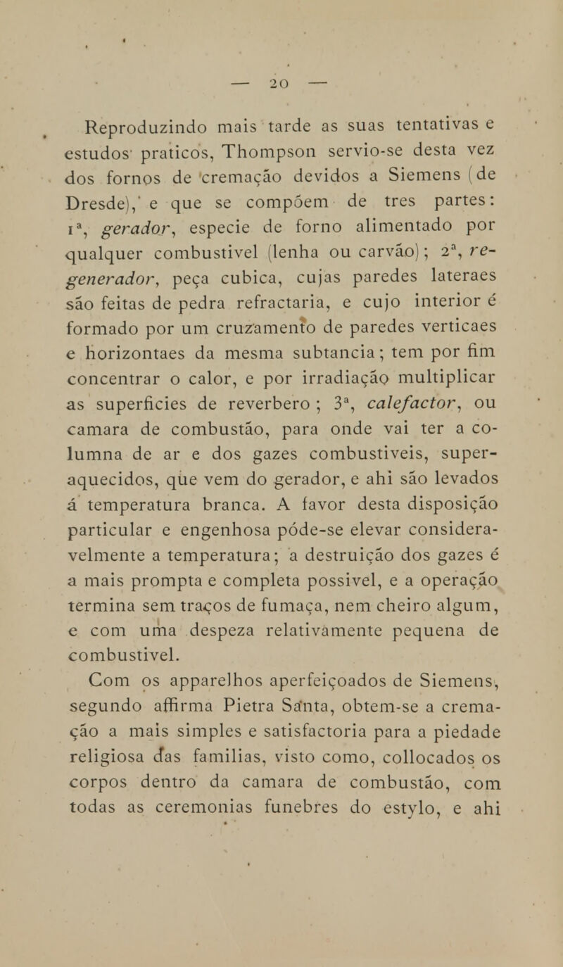 Reproduzindo mais tarde as suas tentativas e estudos- práticos, Thompson servio-se desta vez dos fornos de cremação devidos a Siemens (de Dresde),' e que se compõem de tres partes: ia, gerador, espécie de forno alimentado por qualquer combustível (lenha ou carvão); 2a, re- generador, peça cubica, cujas paredes lateraes são feitas de pedra refractária, e cujo interior é formado por um cruzamento de paredes verticaes e horizontaes da mesma subtancia; tem por fim concentrar o calor, e por irradiação multiplicar as superfícies de reverbero ; 3a, cale/actor, ou camará de combustão, para onde vai ter a co- lumna de ar e dos gazes combustíveis, super- aquecidos, que vem do gerador, e ahi são levados á temperatura branca. A favor desta disposição particular e engenhosa póde-se elevar considera- velmente a temperatura; a destruição dos gazes é a mais prompta e completa possível, e a operação termina sem traços de fumaça, nem cheiro algum, e com uma despeza relativamente pequena de combustível. Com os apparelhos aperfeiçoados de Siemens, segundo affirma Pietra Sa'nta, obtem-se a crema- ção a mais simples e satisfactoria para a piedade religiosa cTas famílias, visto como, collocados os corpos dentro da camará de combustão, com todas as ceremonias fúnebres do estylo, e ahi