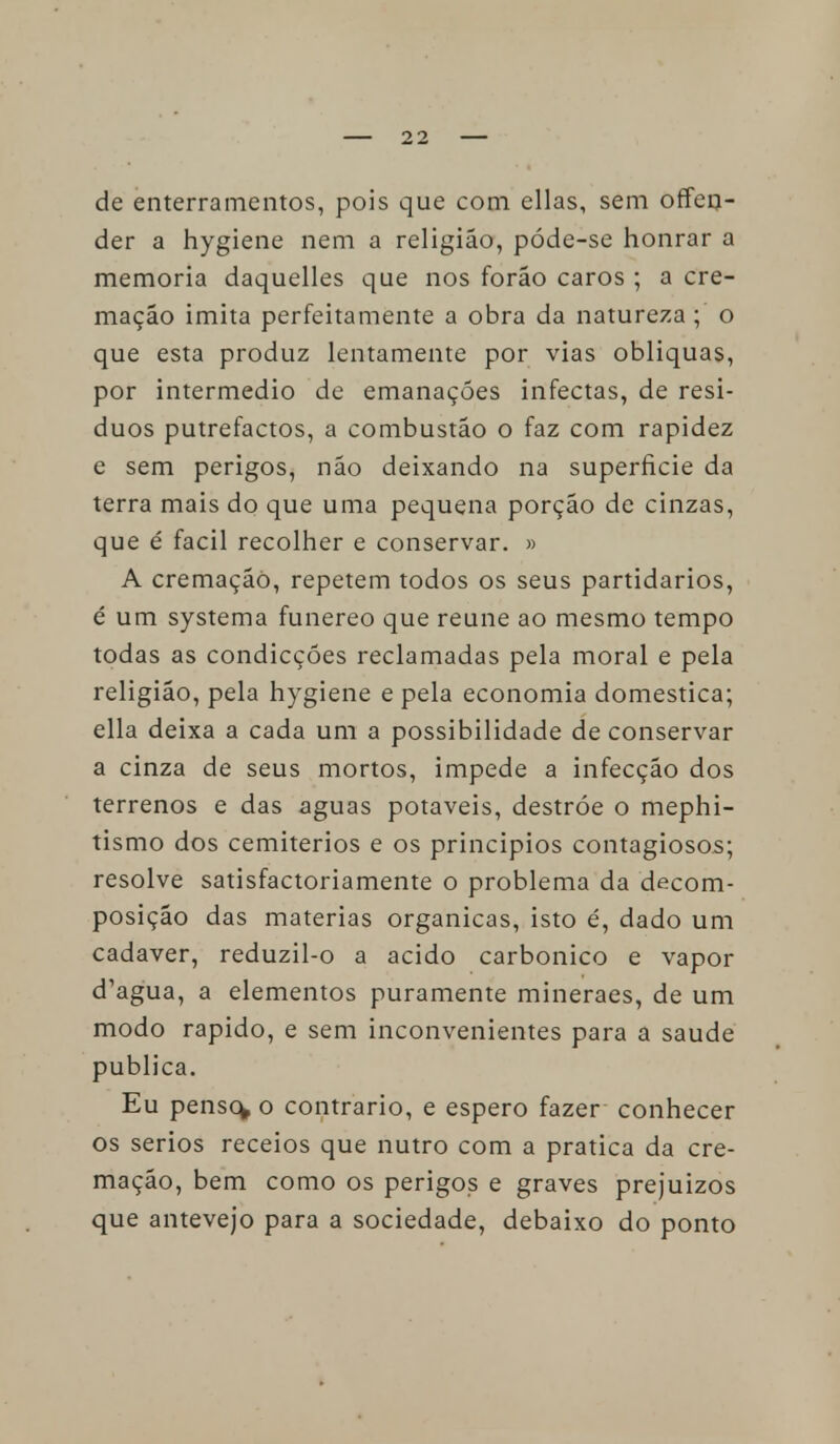 de enterramentos, pois que com ellas, sem offen- der a hygiene nem a religião, póde-se honrar a memoria daquelles que nos forão caros ; a cre- mação imita perfeitamente a obra da natureza ;' o que esta produz lentamente por vias obliquas, por intermédio de emanações infectas, de resí- duos putrefactos, a combustão o faz com rapidez e sem perigos, não deixando na superfície da terra mais do que uma pequena porção de cinzas, que é fácil recolher e conservar. » A cremação, repetem todos os seus partidários, é um systema funéreo que reúne ao mesmo tempo todas as condicçóes reclamadas pela moral e pela religião, pela hygiene e pela economia domestica; ella deixa a cada um a possibilidade de conservar a cinza de seus mortos, impede a infecção dos terrenos e das aguas potáveis, destróe o mephi- tismo dos cemitérios e os princípios contagiosos; resolve satisfactoriamente o problema da decom- posição das matérias orgânicas, isto é, dado um cadáver, reduzil-o a acido carbónico e vapor d'agua, a elementos puramente mineraes, de um modo rápido, e sem inconvenientes para a saúde publica. Eu penso* o contrario, e espero fazer conhecer os sérios receios que nutro com a pratica da cre- mação, bem como os perigos e graves prejuízos que antevejo para a sociedade, debaixo do ponto