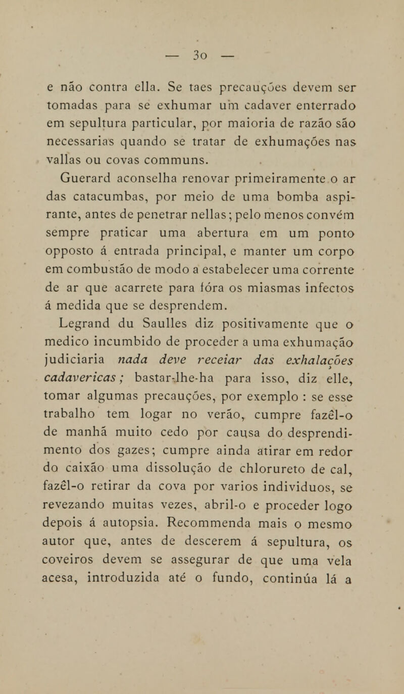 e não contra ella. Se taes precauções devem ser tomadas para se exhumar um cadáver enterrado em sepultura particular, por maioria de razão são necessárias quando se tratar de exhumaçóes nas valias ou covas communs. Guerard aconselha renovar primeiramente o ar das catacumbas, por meio de uma bomba aspi- rante, antes de penetrar nellas; pelo menos convém sempre praticar uma abertura em um ponto opposto á entrada principal, e manter um corpo em combustão de modo a estabelecer uma corrente de ar que acarrete para íóra os miasmas infectos á medida que se desprendem. Legrand du Saulles diz positivamente que o medico incumbido de proceder a uma exhumação judiciaria nada deve receiar das exhalacòes cadavéricas; bastar-.lhe-ha para isso, diz elle, tomar algumas precauções, por exemplo : se esse trabalho tem logar no verão, cumpre fazêl-o de manhã muito cedo por causa do desprendi- mento dos gazes; cumpre ainda atirar em redor do caixão uma dissolução de chlorureto de cal, fazêl-o retirar da cova por vários indivíduos, se revezando muitas vezes, abril-o e proceder logo depois á autopsia. Recommenda mais o mesmo autor que, antes de descerem á sepultura, os coveiros devem se assegurar de que uma vela acesa, introduzida até o fundo, continúa lá a