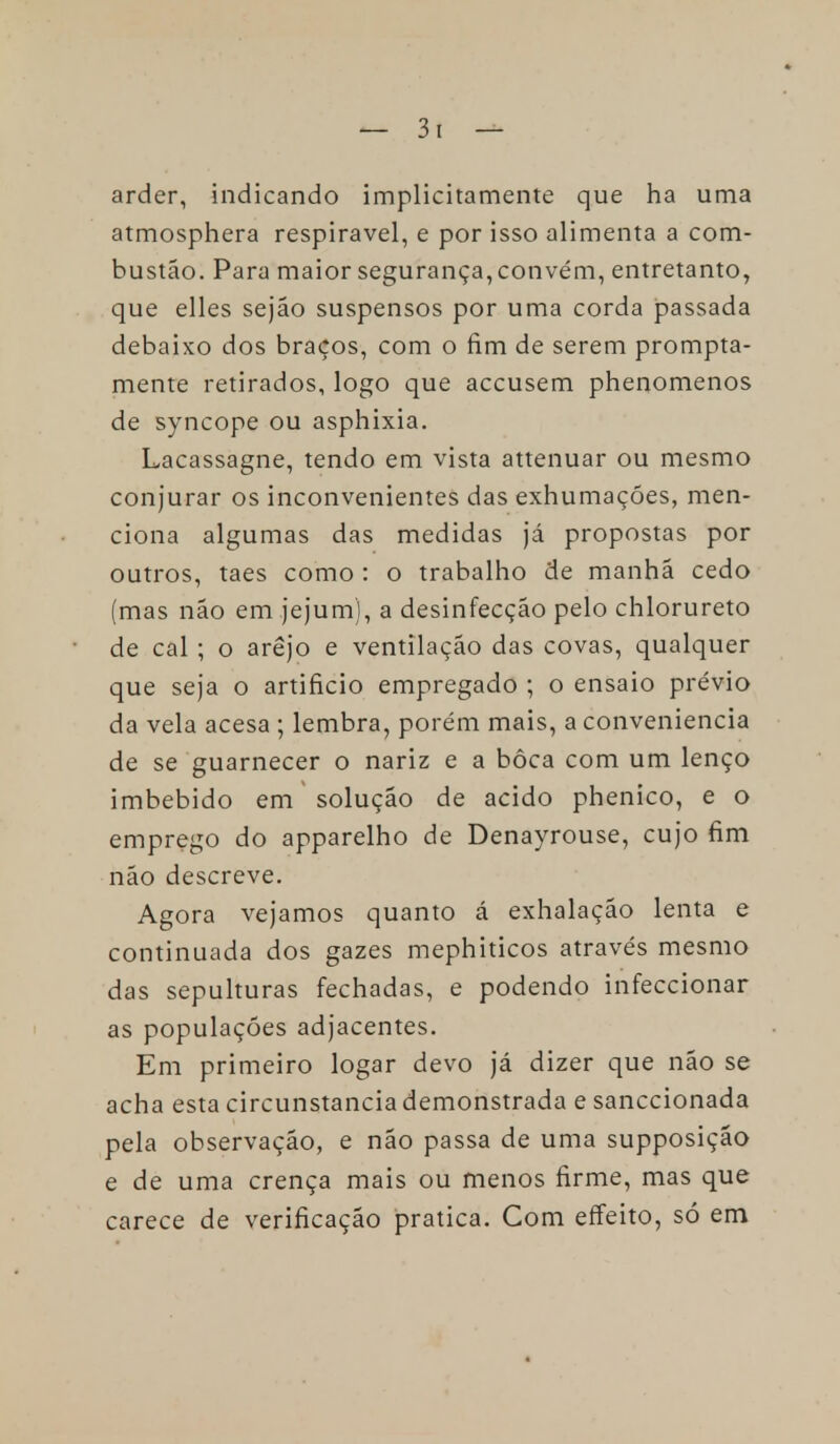 arder, indicando implicitamente que ha uma atmosphera respirável, e por isso alimenta a com- bustão. Para maior segurança, convém, entretanto, que elles sejão suspensos por uma corda passada debaixo dos braços, com o fim de serem prompta- mente retirados, logo que accusem phenomenos de syncope ou asphixia. Lacassagne, tendo em vista attenuar ou mesmo conjurar os inconvenientes das exhumaçóes, men- ciona algumas das medidas já propostas por outros, taes como : o trabalho de manhã cedo (mas não em jejum), a desinfecção pelo chlorureto de cal ; o arejo e ventilação das covas, qualquer que seja o artificio empregado ; o ensaio prévio da vela acesa ; lembra, porém mais, a conveniência de se guarnecer o nariz e a bôca com um lenço imbebido em solução de acido phenico, e o emprego do apparelho de Denayrouse, cujo fim não descreve. Agora vejamos quanto á exhalação lenta e continuada dos gazes mephiticos através mesmo das sepulturas fechadas, e podendo infeccionar as populações adjacentes. Em primeiro logar devo já dizer que não se acha esta circunstancia demonstrada e sanccionada pela observação, e não passa de uma supposição e de uma crença mais ou menos firme, mas que carece de verificação pratica. Com effeito, só em