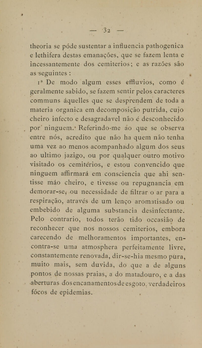 theoria se pôde sustentar a influencia pathogenica e lethifera destas emanações, que se fazem lenta e incessantemente dos cemitérios; e as razões são as seguintes : ia De modo algum esses effluvios, como é geralmente sabido, se fazem sentir pelos caracteres communs áquelles que se desprendem de toda a matéria orgânica em decomposição pútrida, cujo cheiro infecto e desagradável não é desconhecido por' ninguém.' Referindo-me do que se observa entre nós, acredito que não ha quem não tenha uma vez ao menos acompanhado algum dos seus ao ultimo jazigo, ou por qualquer outro motivo visitado os cemitérios, e estou convencido que ninguém affirmará em consciência que ahi sen- tisse máo cheiro, e tivesse ou repugnância em demorar-se^ ou necessidade de filtrar o ar para a respiração, através de um lenço aromatisado ou embebido de alguma substancia desinfectante. Pelo contrario, todos terão tido occasião de reconhecer que nos nossos cemitérios, embora carecendo de melhoramentos importantes, en- contra-se uma atmosphera perfeitamente livre, constantemente renovada, dir-se-hia mesmo pura, muito mais, sem duvida, do que a de alguns pontos de nossas praias, a do matadouro, e a das aberturas dos encanamentos de esgoto, verdadeiros fócos de epidemias.