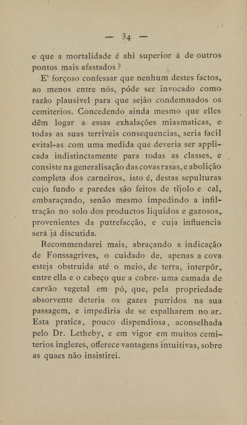 e que a mortalidade é ahi superior á de outros pontos mais afastados ? E' forçoso confessar que nenhum destes factos, ao menos entre nós, pôde ser invocado como razão plausível para que sejão condemnados os cemitérios. Concedendo ainda mesmo que elles dêm logar a essas exhalaçóes miasmaticas, e todas as suas terríveis consequências, seria fácil evital-as com uma medida que deveria ser appli- cada indistinctamente para todas as classes, e consiste na generalisação das covas rasas, e abolição completa dos carneiros, isto é, destas sepulturas cujo fundo e paredes são feitos de tijolo e cal, embaraçando, senão mesmo impedindo a infil- tração no solo dos productos líquidos e gazosos, provenientes da putrefacção, e cuja influencia será já discutida. Recommendarei mais, abraçando a indicação de Fonssagrives, o cuidado de, apenas a cova esteja obstruída até o meio, de terra, interpor, entre ella e o cabeço que a cobre- uma camada de carvão vegetal em pó, que, pela propriedade absorvente deteria os gazes pútridos na sua passagem, e impediria de se espalharem no ar. Esta pratica, pouco dispendiosa, aconselhada pelo Dr. Letheby, e em vigor em muitos cemi- térios inglezes, offerece vantagens intuitivas, sobre as quaes não insistirei.