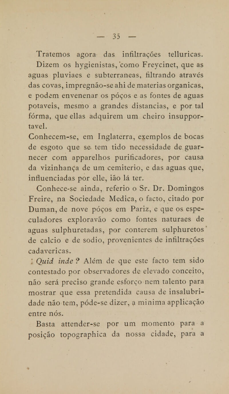 Tratemos agora das infiltrações telluricas. Dizem os hygienistas, como Freycinet, que as aguas pluviaes e subterrâneas, filtrando através das covas, impregnão-se ahi de matérias orgânicas, e podem envenenar os póços e as fontes de aguas potáveis, mesmo a grandes distancias, e por tal fórma, que ellas adquirem um cheiro insuppor- tavel. Conhecem-se, em Inglaterra, exemplos de bocas de esgoto que se tem tido necessidade de guar- necer com apparelhos purificadores, por causa da vizinhança de um cemitério, e das aguas que, influenciadas por elle, ião lá ter. Conhece-se ainda, referio o Sr. Dr. Domingos Freire, na Sociedade Medica, o facto, citado por Duman, de nove póços em Pariz, e que os espe- culadores exploraváo como fontes naturaes de aguas sulphuretadas, por conterem sulphuretos de cálcio e de sódio, provenientes de infiltrações cadavéricas. i Quid inde ? Além de que este facto tem sido contestado por observadores de elevado conceito, não será preciso grande esforço nem talento para mostrar que essa pretendida causa de insalubri- dade não tem, póde-se dizer, a minima applicação entre nós. Basta attender-se por um momento para a posição topographica da nossa cidade, para a