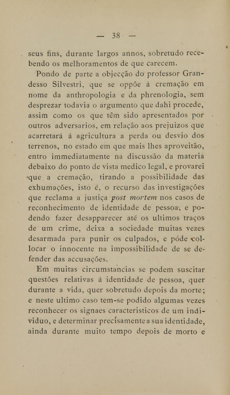 seus fins, durante largos annos, sobretudo rece- bendo os melhoramentos de que carecem. Pondo de parte a objecção do professor Gran- desso Silvestri, que se oppõe á cremação em nome da anthropologia e da phrenologia, sem desprezar todavia o argumento que dahi procede, assim como os que têm sido apresentados por outros adversários, em relação aos prejuízos que acarretará á agricultura a perda ou desvio dos terrenos, no estado em que mais lhes aproveitão, entro immediatamente na discussão da matéria debaixo do ponto de vista medico legal, e provarei •que a cremação, tirando a possibilidade das exhumações, isto é, o recurso das investigações que reclama a justiça post mortem nos casos de reconhecimento de identidade de pessoa, e po- dendo fazer desapparecer até os últimos traços de um crime, deixa a sociedade muitas vezes desarmada para punir os culpados, e pôde >col- locar o innocente na impossibilidade de se de- fender das accusaçóes. Em muitas circumstancias se podem suscitar questões relativas á identidade de pessoa, quer durante a vida, quer sobretudo depois da morte; e neste ultimo caso tem-se podido algumas vezes reconhecer os signaes caracteristicos de um indi- viduo, e determinar precísamentea sua identidade, ainda durante muito tempo depois de morto e