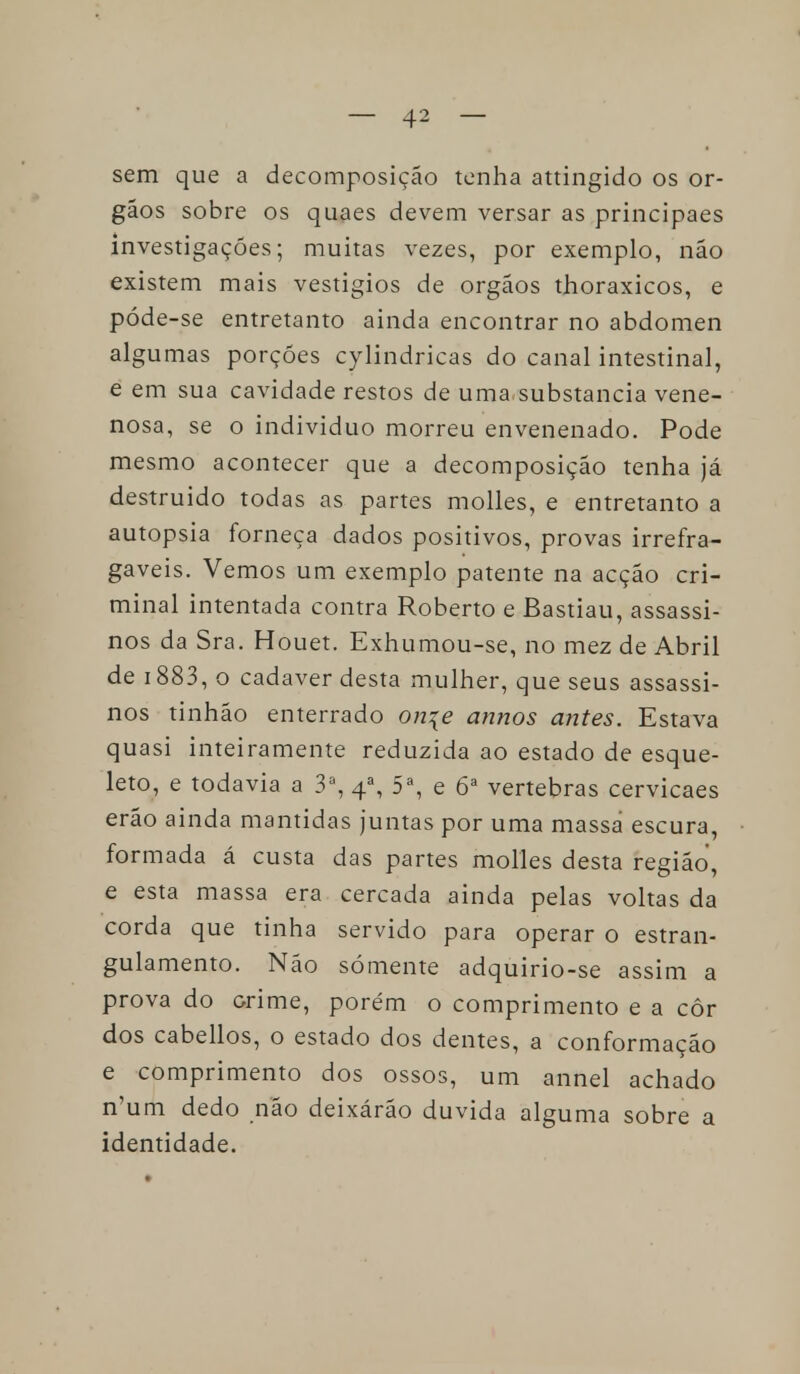 sem que a decomposição tenha attingido os ór- gãos sobre os quaes devem versar as principaes investigações; muitas vezes, por exemplo, não existem mais vestígios de órgãos thoraxicos, e póde-se entretanto ainda encontrar no abdómen algumas porções cylindricas do canal intestinal, e em sua cavidade restos de uma substancia vene- nosa, se o individuo morreu envenenado. Pode mesmo acontecer que a decomposição tenha já destruído todas as partes molles, e entretanto a autopsia forneça dados positivos, provas irrefra- gaveis. Vemos um exemplo patente na acção cri- minal intentada contra Roberto e Bastiau, assassi- nos da Sra. Houet. Exhumou-se, no mez de Abril de 1883, o cadáver desta mulher, que seus assassi- nos tinhão enterrado on\e annos antes. Estava quasi inteiramente reduzida ao estado de esque- leto, e todavia a 3a, 4a, 5a, e 6a vértebras cervicaes erão ainda mantidas juntas por uma massa escura, formada á custa das partes molles desta região, e esta massa era cercada ainda pelas voltas da corda que tinha servido para operar o estran- gulamento. Não somente adquirio-se assim a prova do orime, porém o comprimento e a côr dos cabellos, o estado dos dentes, a conformação e comprimento dos ossos, um annel achado n'um dedo não deixárão duvida alguma sobre a identidade.