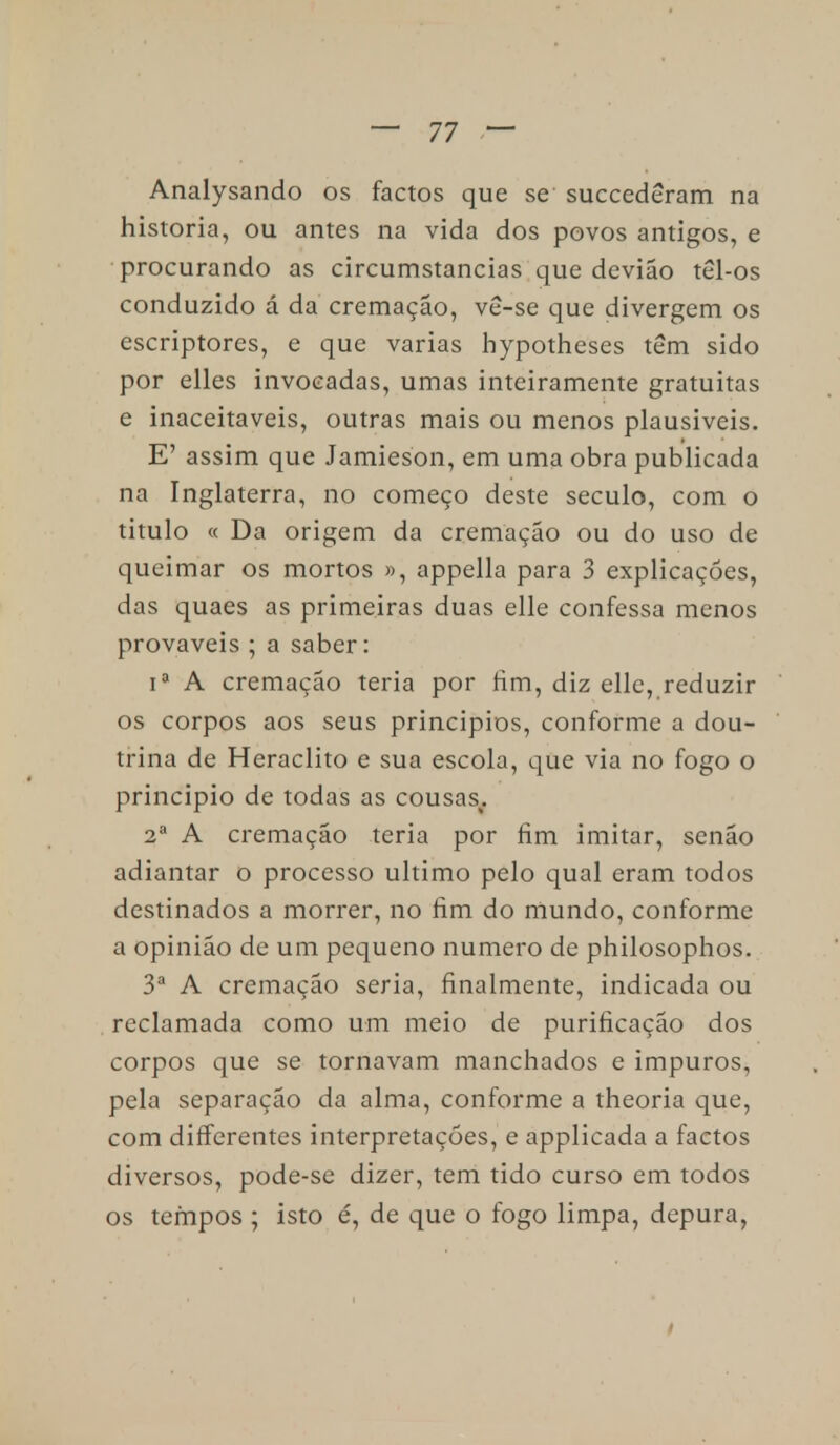 Analysando os factos que se succederam na historia, ou antes na vida dos povos antigos, e procurando as circumstancias que devião tel-os conduzido á da cremação, ve-se que divergem os escriptores, e que varias hypotheses têm sido por elles invocadas, umas inteiramente gratuitas e inaceitáveis, outras mais ou menos plausíveis. E' assim que Jamieson, em uma obra publicada na Inglaterra, no começo deste século, com o titulo « Da origem da cremação ou do uso de queimar os mortos », appella para 3 explicações, das quaes as primeiras duas elle confessa menos prováveis ; a saber: ia A cremação teria por fim, diz elle, reduzir os corpos aos seus principios, conforme a dou- trina de Heraclito e sua escola, que via no fogo o principio de todas as cousas^ 2a A cremação teria por fim imitar, senão adiantar o processo ultimo pelo qual eram todos destinados a morrer, no fim do mundo, conforme a opinião de um pequeno numero de philosophos. 3a A cremação seria, finalmente, indicada ou reclamada como um meio de purificação dos corpos que se tornavam manchados e impuros, pela separação da alma, conforme a theoria que, com differentes interpretações, e applicada a factos diversos, pode-se dizer, tem tido curso em todos os tempos ; isto é, de que o fogo limpa, depura,