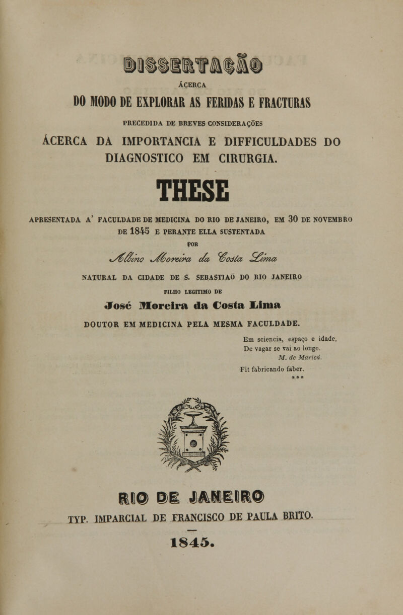 MM <££ ACERCA DO MODO DE EXPLORAR AS FERIDAS E FRACTURAS PRECEDIDA DE BREVES CONSIDERAÇÕES ACERCA DA IMPORTÂNCIA E DIFFICULDADES DO DIAGNOSTICO EM CIRURGIA. THESE APRESENTADA A* FACULDADE DE MEDICINA DO RIO DE JANEIRO, EM 30 DE NOVEMBRO DE 1845 E PERANTE ELLA SUSTENTADA POR NATURAL DA CIDADE DE S. SEBASTIÃO DO RIO JANEIRO FILHO LEGITIMO DE José Moreira da Costa Uma DOUTOR EM MEDICINA PELA MESMA FACULDADE. Em sciencia, espaço e idade, De vagar se vai ao longe. M. de Maricá. Fit fabricando faber. *** TYP. IMPARCIAL DE FRANCISCO DE PAULA BRITO. 1845.