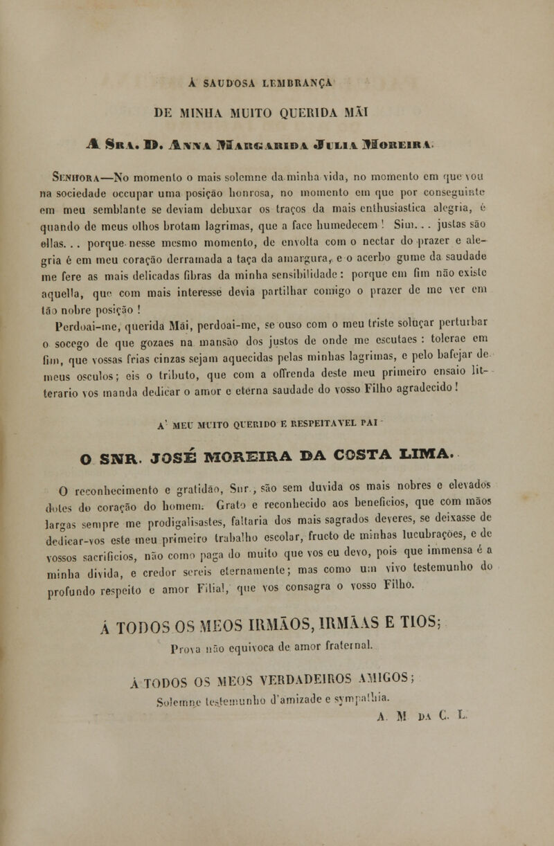 À SAUDOSA LEMBRANÇA DE MINHA MUITO QUERIDA MÃI A. Sn 1. D. AuTOíA UlARC: ÁRIDA «Fl LIA jflOREIRi. Senhora—No momento o mais solcmne da minha vida, no momento em quedou na sociedade oceupar uma posição honrosa, no momento cm que por conseguinte em meu semblante se deviam debuxar os traços da mais enthusiastica alegria, é quando de meus olhos brotam lagrimas, que a face humedecem ! Sim.. . justas são ellas. . . porque nesse mesmo momento, de envolta com o néctar do prazer e ale- gria é em meu coração derramada a taça da amargura, e o acerbo gume da saudade me fere as mais delicadas fibras da minha sensibilidade: porque em fim não existe aquella, que com mais interesse devia partilhar comigo o prazer de me ver em tão nobre posição ! Perdoai-me, querida Mâi, perdoai-me, se ouso com o meu triste soluçar perturbar o socego de que gozaes na mansão dos justos de onde me escutaes : tolerae em fim, que vossas frias cinzas sejam aquecidas pelas minhas lagrimas, e pelo bafejar de meus ósculos; eis o tributo, que com a oíTrenda deste meu primeiro ensaio lit- terario vos manda dedicar o amor e eterna saudade do vosso Filho agradecido! a' meu muito querido e respeitável pai O SNR. JOSÉ MOREIRA DA COSTA LIMA. O reconhecimento e gratidão, Snr.,são sem duvida os mais nobres c elevados d«»les do coração do homem. Grato e reconhecido aos benefícios, que com mãos lar-as sempre me prodigalisastes, faltaria dos mais sagrados deveres, se deixasse de de<íicar-vos este meu primeiro trabalho escolar, frueto de minhas lucubrações, e de vossos sacrificios, não como paga do muito que vos eu devo, pois que immensa é a minha divida, e credor sereis eternamente; mas como um vivo testemunho do profundo respeito e amor Filial, que vos consagra o vosso Filho. Á TODOS OS MEOS IRMÃOS, IRMÃ VS E TIOS; Pro\a não equivoca de amor fraternal. Á TODOS OS MEOS VERDADEIROS AMIGOS; Solemne testemunho d'amizade e sympnlliia. A. M- i>a C L