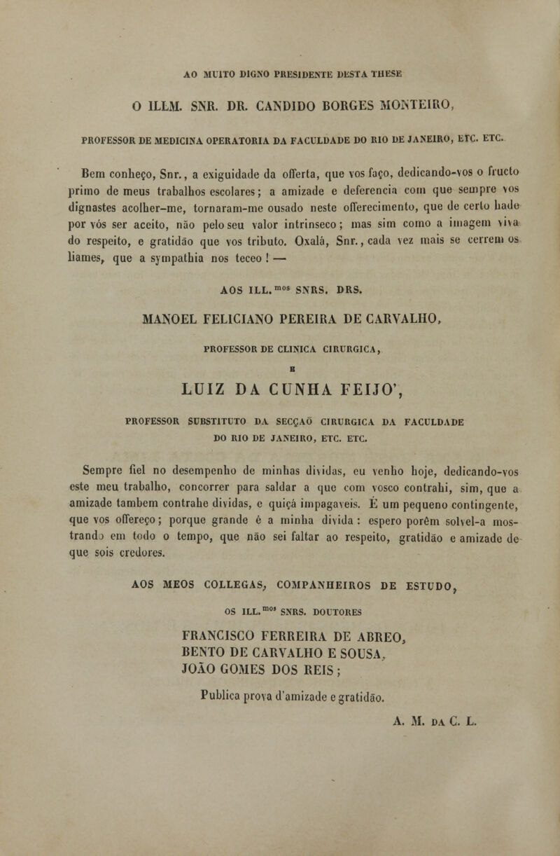 AO MUITO DIGNO PRESIDENTE DESTA THESK O 1LLM. SNR. DR. CÂNDIDO BORGES MONTEIRO, PROFESSOR DE MEDICINA OPERATÓRIA DA FACULDADE DO RIO DE JANEIRO, ErC. ETC. Bem conheço, Snr., a exiguidade da offerta, que vos faço, dedicando-vos o fructo primo de meus trabalhos escolares; a amizade e deferência com que sempre vos dignastes acolher-me, tornaram-me ousado neste offerecimento, que de certo bade por vós ser aceito, não pelo seu valor intrínseco; mas sim como a imagem viva do respeito, e gratidão que vos tributo. Oxalá, Snr., cada vez mais se cerrem os liames, que a sympathia nos teceo ! — AOS ILL.mos SNRS. DRS. MANOEL FELICIANO PEREIRA DE CARVALHO, PROFESSOR DE CLINICA CIRÚRGICA, B LUIZ DA CUNHA FEIJÓ', PROFESSOR SURSTITUTO DA SECÇAÕ CIRÚRGICA DA FACULDADE DO RIO DE JANEIRO, ETC. ETC. Sempre fiel no desempenho de minhas dividas, eu venho hoje, dedicando-vos este meu trabalho, concorrer para saldar a que com vosco contrahi, sim, que a amizade também contrahe dividas, e quiçá impagáveis. É um pequeno contingente, que vos oífereço; porque grande é a minha divida: espero porém solvel-a mos- trando em todo o tempo, que não sei faltar ao respeito, gratidão e amizade de que sois credores. AOS MEOS COLLEGAS; COMPANHEIROS DE ESTUDO, OS ILL.m05 SNRS. DOUTORES FRANCISCO FERREIRA DE ABREO, BENTO DE CARVALHO E SOUSA, JOÃO GOMES DOS REIS ; Publica prova d'amizade e gratidão. A. M. da C. L.