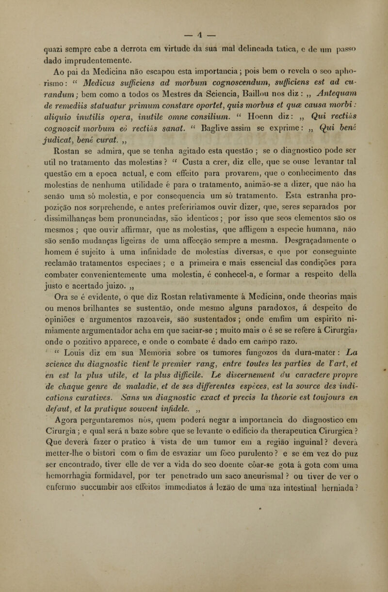 quazi sempre cabe a derrota em virtude da sua mal delineada tatica, c de um passo dado imprudentemente. Ao pai da Medicina não escapou esta importância; pois bem o revela o seo aprio- rismo:  Medicus sufficiens ad morbum cognoscendum, sufficiens est ad cu- randum; bem como a todos os Mestres da Sciencia, Baillou nos diz : „ Antequam de remediis statuatur primum constare oportet, quis morbus et quce causa morbi : aliquio inutilis opera, inutile omne consilium.  Hoenn diz: ,, Qui rectiãs cognoscit morbum eò rectiãs sanat.  Baglive assim se exprime: „ Qwi bené judicat, bené curat. ,, Rostan se admira, que se tenha agitado esta questão ; se o diagnostico pode ser útil no tratamento das moléstias ?  Custa a crer, diz elle, que se ouse levantar tal questão em a época actual, e com effeito para provarem, que o conhecimento das moléstias de nenhuma utilidade é para o tratamento, animão-se a dizer, que não ha senão uma só moléstia, e por consequência um só tratamento. Esta estranha pro- pozição nos sorprehende, e antes preferiríamos ouvir dizer, que, seres separados por dissimilhanças bem pronunciadas, são idênticos ; por isso que seos elementos são os mesmos ; que ouvir affirmar, que as moléstias, que affligem a espécie humana, não são senão mudanças ligeiras de uma affecção sempre a mesma. Desgraçadamente o homem é sujeito á uma infinidade de moléstias diversas, e que por conseguinte reclamão tratamentos especiaes ; e a primeira e mais essencial das condições para combater convenientemente uma moléstia, é conhecel-a, e formar a respeito delia justo e acertado juizo. „ Ora se é evidente, o que diz Rostan relativamente á Medicina, onde theorias mais ou menos brilhantes se sustentão, onde mesmo alguns paradoxos, á despeito de opiniões e argumentos razoáveis, são sustentados ; onde emfim um espirito ni- miamente argumenlador acha em que saciar-se ; muito mais o é se se refere á Cirurgia» onde o pozitivo apparece, e onde o combate é dado em campo razo.  Louis diz em sua Memoria sobre os tumores fungozos da dura-mater: La science du diagnostic tient le premier rang, entre toutes les parties de Vart, et en est la plus utile, et la plus difficile. Le discernement du caractere propre de chaque genre de maladie, et de ses differentes espèces, est la source des indi- cations curatives. Sans un diagnostic exact et precis la theorie est toujours en defaut, et la pratique souvent injidele. „ Agora perguntaremos nós, quem poderá negar a importância do diagnostico em Cirurgia ; e qual será a baze sobre que se levante o edifício da therapeutica Cirúrgica ? Que deverá fazer o pratico â vista de um tumor em a região inguinal ? devera metter-lhe o bistori com o íim de esvaziar um foco purulento ? e se em vez do puz ser encontrado, tiver elle de ver a vida do seo doente côar-se gota á gota com uma hemorrhagia formidável, por ter penetrado um saco aneurismal ? ou tiver de ver o enfermo succumbir aos effeitos immediatos á lezão de uma aza intestinal herniada ?