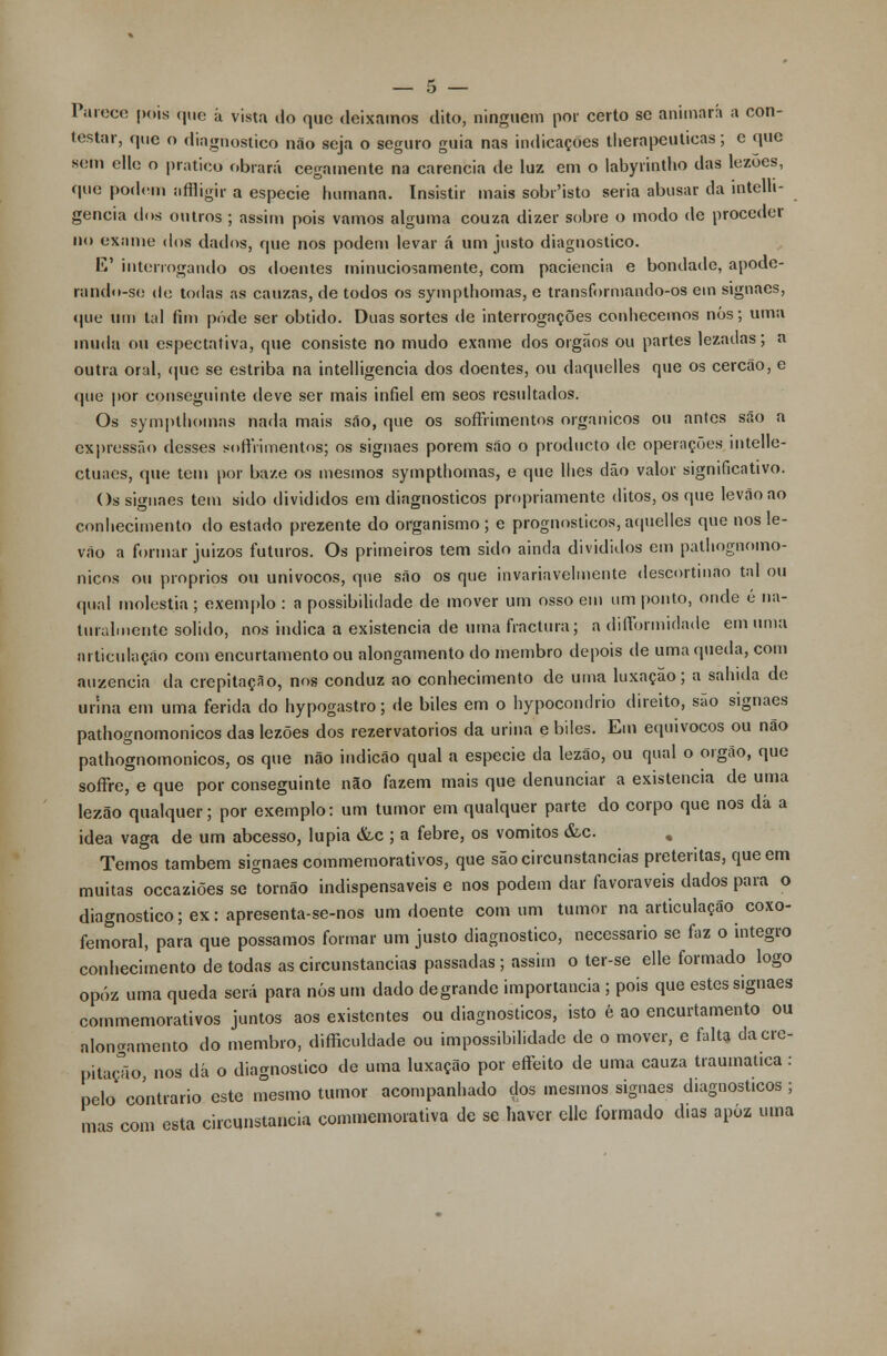 Parece pois que á vista do que deixamos dito, ninguém por certo se animará a con- testar, que o diagnostico não seja o seguro guia nas indicações therapeuticas; e que sem clle o pratico obrará cegamente na carência de luz em o labyrintho das lezoes, que podem nfíligir a espécie humana. Insistir mais sobr'isto seria abusar da intelli- gencia dos outros ; assim pois vamos alguma couza dizer sobre o modo de proceder no exame dos dados, que nos podem levar á um justo diagnostico. E' interrogando os doentes minuciosamente, com paciência e bondade, apode- rando-se de todas as cauzas, de todos os sympthomas, e transformando-os em signaes, que um tal fim pôde ser obtido. Duas sortes de interrogações conhecemos nós; uma muda ou espectativa, que consiste no mudo exame dos órgãos ou partes lezadas; a outra oral, (pie se estriba na intelligencia dos doentes, ou daquelles que os cercão, e que por conseguinte deve ser mais infiel em seos resultados. Os sympthomas nada mais são, que os soffrimentos orgânicos ou antes são a expressão desses soffrimentos; os signaes porem são o produeto de operações intelle- ctuaes, que tem por ba/.e os mesmos sympthomas, e que lhes dão valor significativo. Os signaes tem sido divididos em diagnósticos propriamente ditos, os que levãoao conhecimento do estado prezente do organismo; e prognósticos,aquelles que nos le- vão a formar juizos futuros. Os primeiros tem sido ainda divididos em pathognomo- nicos ou próprios ou unívocos, que são os que invariavelmente descortinao tal ou qual moléstia ; exemplo : a possibilidade de mover um osso em um ponto, onde é na- turalmente solido, nos indica a existência de uma fractura; a difformidade em uma articulação com encurtamento ou alongamento do membro depois de uma queda, com auzencia da crepitação, nos conduz ao conhecimento de uma luxação; a sahida de urina em uma ferida do hypogastro; de biles em o hypocondrio direito, são signaes pathognomonicos das lezões dos rezervatorios da urina e biles. Em equívocos ou não pathognomonicos, os que não indicão qual a espécie da lezão, ou qual o órgão, que sofFre, e que por conseguinte não fazem mais que denunciar a existência de uma lezão qualquer; por exemplo: um tumor em qualquer parte do corpo que nos dá a idea vaga de um abcesso, lupia &c ; a febre, os vómitos &c. . Temos também signaes commemorativos, que são circunstancias pretéritas, que em muitas occaziões se tornão indispensáveis e nos podem dar favoráveis dados para o diagnostico; ex: apresenta-se-nos um doente com um tumor na articulação coxo- femoral, para que possamos formar um justo diagnostico, necessário se faz o integro conhecimento de todas as circunstancias passadas ; assim o ter-se elle formado logo opóz uma queda será para nós um dado de grande importância ; pois que estes signaes commemorativos juntos aos existentes ou diagnósticos, isto é ao encurtamento ou alongamento do membro, dificuldade ou impossibilidade de o mover, e falta da cre- pitação, nos dá o diagnostico de uma luxação por effeito de uma cauza traumática: pelo contrario este mesmo tumor acompanhado dos mesmos signaes diagnósticos ; mas com esta circunstancia commemorativa de se haver elle formado dias apóz uma