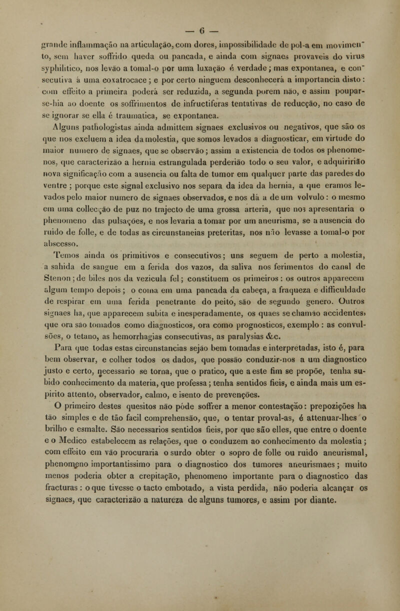 grnnde inflammação na articulação, com dores, impossibilidade de pol-a em movimcn to, sem haver sofTVido queda ou pancada, e ainda com signaes prováveis do virus syphilitico, nos levão a tomal-o por uma luxação é verdade; mas expontânea, e con secutiva á uma coxatrocace ; e por certo ninguém desconhecerá a importância disto : com effeito a primeira poderá ser reduzida, a segunda porem não, e assim poupar- se-hia ao doente os soffrimentos de infructiferas tentativas de reducção, no caso de se ignorar se ella é traumática, se expontânea. Alguns pathologistas ainda admittem signaes exclusivos ou negativos, que são os que nos excluem a idea da moléstia, que somos levados a diagnosticar, em virtude do maior numero de signaes, que se observão; assim a existência de todos os phenome- nos. que caracterizão a hérnia estrangulada perderião todo o seu valor, e adquiririão nova significação com a ausência ou falta de tumor em qualquer parte das paredes do ventre ; porque este signal exclusivo nos separa da idea da hérnia, a que éramos le- vados pelo maior numero de signaes observados, e nos dá a de um volvulo : o mesmo em uma collecção de puz no trajecto de uma grossa artéria, que nos apresentaria o phenomeno das pulsações, e nos levaria a tomar por um aneurisma, se a ausência do ruído de folie, e de todas as circunstaneias pretéritas, nos n.io levasse a tomal-o por ahscesso. Temos ainda os primitivos e consecutivos; uns seguem de perto a moléstia, a sahida de sangue em a ferida dos vazos, da saliva nos ferimentos do canal de Stenon;de biles nos da vezicula fel; constituem os primeiros: os outros apparecem algum tempo depois; o coma em uma pancada da cabeça, a fraqueza e difficuldade de respirar em uma ferida penetrante do peito, são de segundo género. Outros signaes ha, que apparecem súbita e inesperadamente, os quaes sechamão accidentes> que ora são tomados como diagnósticos, ora como prognósticos, exemplo : as convul- sões, o tétano, as hemorrhagias consecutivas, as paralysias &c. Para que todas estas circunstancias sejão bem tomadas e interpretadas, isto é, para bem observar, e colher todos os dados, que possão conduzir-nos a um diagnostico justo e certo, necessário se torna, que o pratico, que a este fim se propõe, tenha su- bido conhecimento da matéria, que professa; tenha sentidos fieis, e ainda mais um es- pirito attenlo, observador, calmo, e isento de prevenções. O primeiro destes quesitos não pôde sofFrer a menor contestação: prepozições ha tão simples e de tão fácil comprehensão, que, o tentar proval-as, é attenuar-lhes o brilho e esmalte. São necessários sentidos fieis, por que sâo elles, que entre o doente e o Medico estabelecem as relações, que o conduzem ao conhecimento da moléstia ; com effeito em vão procuraria o surdo obter o sopro de folie ou ruido aneurismal, phenomeno importantíssimo para o diagnostico dos tumores aneurismaes; muito menos poderia obter a crepitação, phenomeno importante para o diagnostico das fracturas : o que tivesse o tacto embotado, a vista perdida, não poderia alcançar os signaes, que caracterizão a natureza de alguns tumores, e assim por diante.