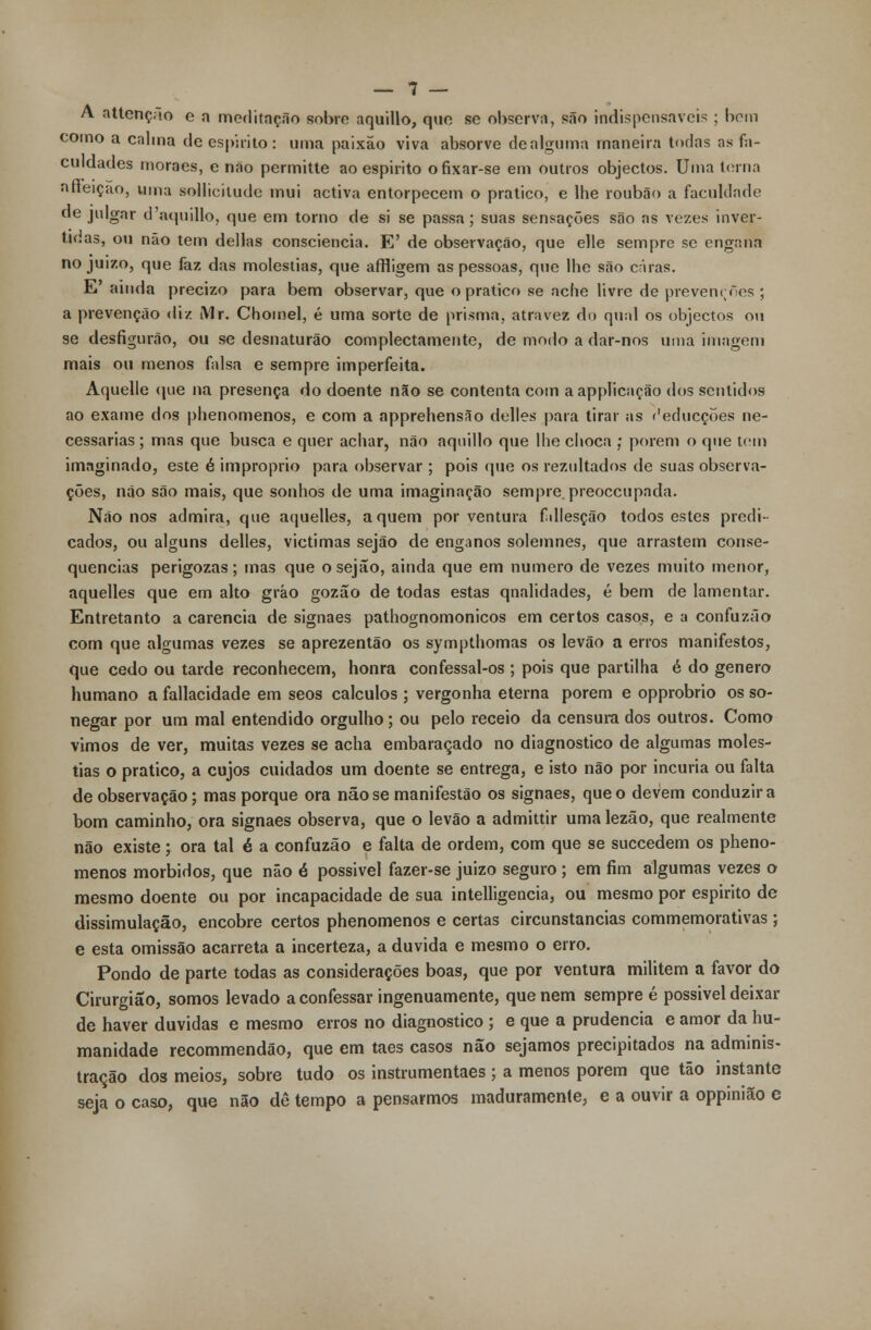 A attcnçao e n meditação sobre aquillo, que se observa, são indispensáveis ; bom como a calma de espirito: uma paixão viva absorve de alguma maneira todas as fa- culdades moraes, e não permitte ao espirito ofixar-se em outros objectos. Uma terna aneiçao, uma sollicilude mui activa entorpecem o pratico, e lhe roubão a faculdade de julgar d'aquillo, que em torno de si se passa; suas sensações são as vezes inver- tidas, ou não tem delias consciência. E' de observação, que elle sempre se engana no juizo, que faz das moléstias, que affligem as pessoas, que lhe são caras. E' ainda precizo para bem observar, que o pratico se ache livre de prevenrfies ; a prevenção diz Mr. Chomel, é uma sorte de prisma, atravez do qual os objectos ou se desfigurão, ou se desnaturão complectamente, de modo a dar-nos unia imagem mais ou menos falsa e sempre imperfeita. Aquelle que na presença do doente não se contenta com aappíicação dos sentidos ao exame dos phenomenos, e com a apprehensão delles para tirar as r'educçoes ne- cessárias ; mas que busca e quer achar, não aquillo que lhe choca ; porem o que tem imaginado, este é impróprio para observar ; pois que os rezultados de suas observa- ções, não são mais, que sonhos de uma imaginação sempre, preoceupada. Não nos admira, que aquelles, aquém porventura fdlesção todos estes predi- cados, ou alguns delles, victimas sejão de enganos solemnes, que arrastem conse- quências perigozas; mas que o sejão, ainda que em numero de vezes muito menor, aquelles que em alto grão gozao de todas estas qnalidades, é bem de lamentar. Entretanto a carência de signaes pathognomonicos em certos casos, e a confuzão com que algumas vezes se aprezentão os sympthomas os levão a erros manifestos, que cedo ou tarde reconhecem, honra confessal-os ; pois que partilha é do género humano a fallacidade em seos cálculos ; vergonha eterna porem e opprobrio os so- negar por um mal entendido orgulho ; ou pelo receio da censura dos outros. Como vimos de ver, muitas vezes se acha embaraçado no diagnostico de algumas molés- tias o pratico, a cujos cuidados um doente se entrega, e isto não por incúria ou falta de observação; mas porque ora não se manifestão os signaes, que o devem conduzir a bom caminho, ora signaes observa, que o levão a admittir uma lezão, que realmente não existe; ora tal é a confuzão e falta de ordem, com que se suecedem os pheno- menos mórbidos, que não é possível fazer-se juizo seguro; em fim algumas vezes o mesmo doente ou por incapacidade de sua intelligencia, ou mesmo por espirito de dissimulação, encobre certos phenomenos e certas circunstancias commemorativas ; e esta omissão acarreta a incerteza, a duvida e mesmo o erro. Pondo de parte todas as considerações boas, que por ventura militem a favor do Cirurgião, somos levado a confessar ingenuamente, que nem sempre é possivel deixar de haver duvidas e mesmo erros no diagnostico ; e que a prudência e amor da hu- manidade recommendão, que em taes casos não sejamos precipitados na adminis- tração dos meios, sobre tudo os instrumentaes ; a menos porem que tão instante seja o caso, que não dê tempo a pensarmos maduramente, e a ouvir a oppinião e