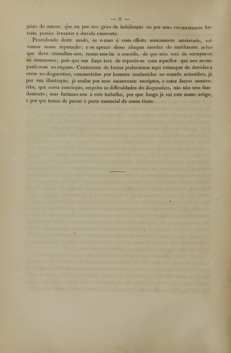 juizo <lo outros, que ou por soo grão de habilitação ou por uma circunstancia for tuita possão levantar a duvida existente. Procedendo deste modo, se ocaso é com effeito nimiamente intrincado, sal- vamos nossa reputação; e se apezar disso alingua morda/, do maldizente achar que deve atassalhar-nos; restar-nos-ha o consolo, de que não terá de oceupar-se só comnosco; pois que sua força terá de repartir-se com aquelles que nos acom- panharem no engano. Centenares de factos poderíamos aqui estampar de duvidas e erros no diagnostico, commettidos por homens conhecidos no mundo scientifico, já por sua illustração, já emfim por seos numerozos escriptos, e estes factos m ostra- riâo, que nossa convicção, respeito ás diffieuldades do diagnostico, não são setn fun- damento ; mas furtamo-nos á este trabalho, por que longo já vai este nosso artigo, e por que temos de passar á parte essencial de nossa theze.