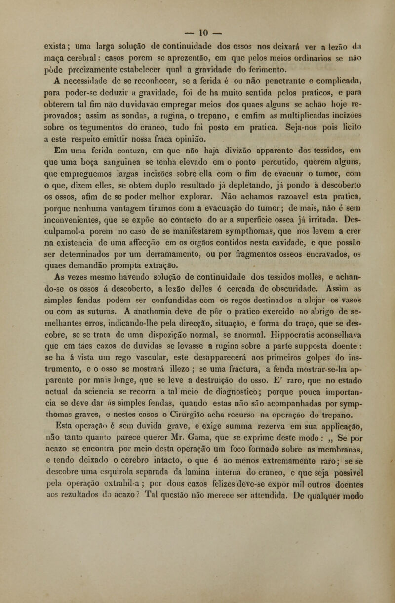 exista; uma larga solução de continuidade dos ossos nos deixará ver a lezão da maça cerebral: casos porem se aprezentão, em que pelos meios ordinários se não pôde prccizamente estabelecer qual a gravidade do ferimento. A necessidade de se reconhecer, se a ferida é ou não penetrante e complicada, para poder-se deduzir a gravidade, foi de ha muito sentida pelos práticos, e para obterem tal fim não duvida vão empregar meios dos quaes alguns se achão hoje re- provados; assim as sondas, a rugina, o trépano, e emfim as multiplicadas incizões sobre os tegumentos do craneo, tudo foi posto em pratica. Seja-nos pois licito a este respeito emittir nossa fraca opinião. Em uma ferida contuza, em que não haja divizâo apparente dos tessidos, em que uma boca sanguínea se tenha elevado em o ponto percutido, querem alguns, que empreguemos largas incizões sobre ella com o fim de evacuar o tumor, com o que, dizem elles, se obtém duplo resultado já depletando, já pondo á descoberto os ossos, afim de se poder melhor explorar. Não achamos razoável esta pratica, porque nenhuma vantagem tiramos com a evacuação do tumor; de mais, não é sem inconvenientes, que se expõe ao contacto do ar a superfície óssea já irritada. Des- culpamol-a porem no caso de se manifestarem sympthomas, que nos levem a crer na existência de uma affecção em os órgãos contidos nesta cavidade, e que possão ser determinados por um derramamento, ou por fragmentos ósseos encravados, os quaes demandão prompta extração. As vezes mesmo havendo solução de continuidade dos tessidos molles, e achan- do-se os ossos á descoberto, a lezão delles é cercada de obscuridade. Assim as simples fendas podem ser confundidas com os regos destinados a alojar os vasos ou com as suturas. A anathomia deve de pôr o pratico exercido ao abrigo de se- melhantes erros, indicando-lhe pela direcção, situação, e forma do traço, que se des- cobre, se se trata de uma dispozição normal, se anormal. Hippocratis aconselhava que em taes cazos de duvidas se levasse a rugina sobre a parte supposta doente: se ha á vista um rego vascular, este dcsapparecerá aos primeiros golpes do ins- trumento, e o osso se mostrará illezo ; se uma fractura, a fenda mostrar-se-ha ap- parente por mais longe, que se leve a destruição do osso. E' raro, que no estado actual da sciencia se recorra a tal meio de diagnostico; porque pouca importân- cia se deve dar ás simples fendas, quando estas não sno acompanhadas por symp- thomas graves, e nestes casos o Cirurgião acha recurso na operação do trépano. Esta operação é sem duvida grave, e exige summa rezerva em sua applicação, não tanto quanto parece querer Mr. Gama, que se exprime deste modo: „ Se por acazo se encontra por meio desta operação um foco formado sobre as membranas, e tendo deixado o cérebro intacto, o que é ao menos extremamente raro; se se descobre uma csquirola separada da lamina interna do craneo, e que seja possivel pela operação extrahil-a ; por dous cazos felizes deve-se expor mil outros doentes aos rezultados do acazo? Tal questão não merece ser attendida. De qualquer modo