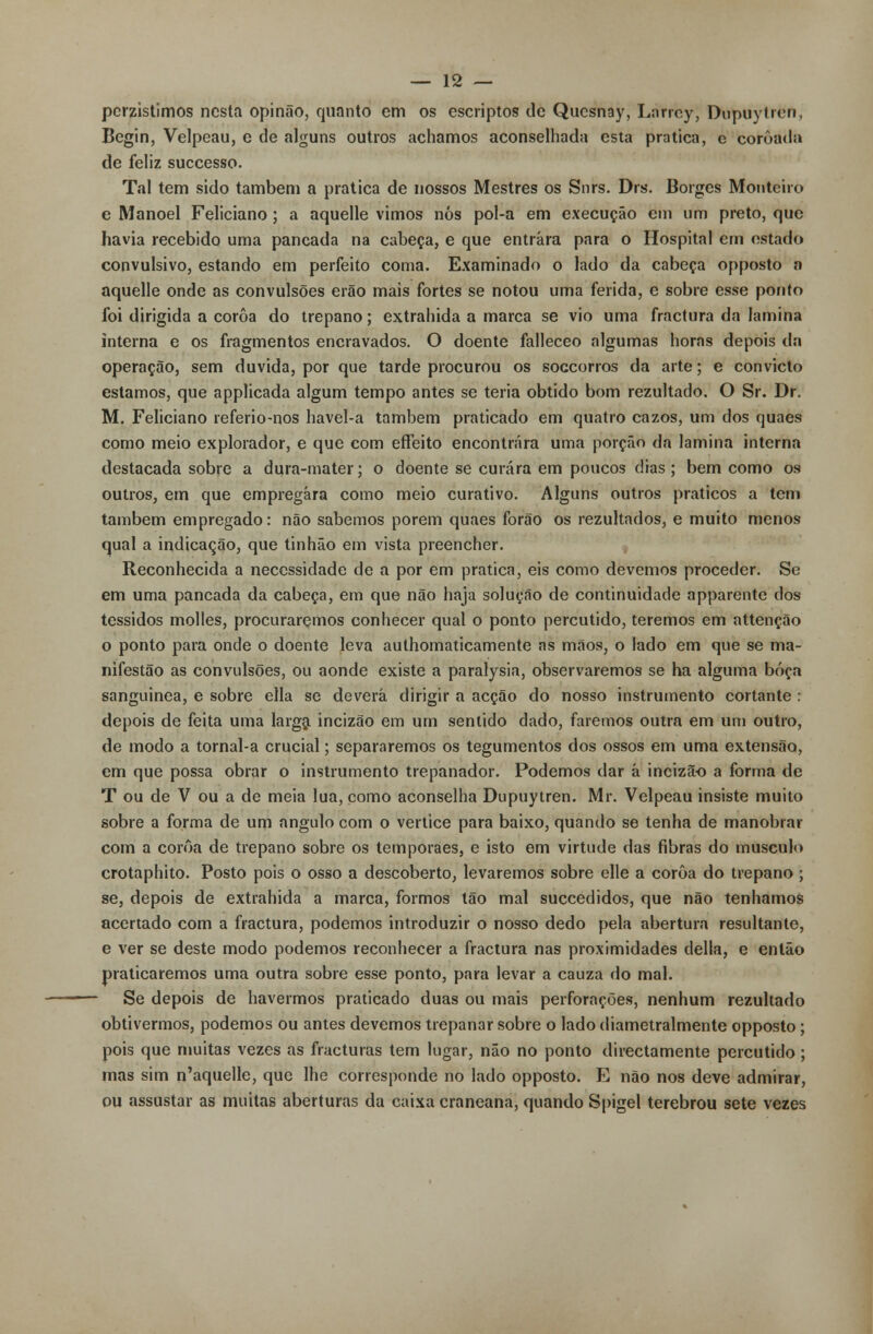 perzistimos nesta opinão, quanto em os escriptos de Qucsnay, Larrcy, Dupuytren, Begin, Velpeau, e de alguns outros achamos aconselhada esta pratica, e coroada de feliz suecesso. Tal tem sido também a pratica de nossos Mestres os Snrs. Drs. Borges Monteiro e Manoel Feliciano; a aquelle vimos nós pol-a em execução em um preto, que havia recebido uma pancada na cabeça, e que entrara para o Hospital em estado convulsivo, estando em perfeito coma. Examinado o lado da cabeça opposto n aquelle onde as convulsões erão mais fortes se notou uma ferida, e sobre esse ponto foi dirigida a coroa do trépano; extrahida a marca se vio uma fractura da lamina interna e os fragmentos encravados. O doente falleceo algumas horas depois da operação, sem duvida, por que tarde procurou os soccorros da arte; e convicto estamos, que applicada algum tempo antes se teria obtido bom rezultado. O Sr. Dr. M. Feliciano referio-nos havel-a também praticado em quatro cazos, um dos quaes como meio explorador, e que com effeito encontrara uma porção da lamina interna destacada sobre a dura-mater; o doente se curara em poucos dias ; bem como os outros, em que empregara como meio curativo. Alguns outros práticos a tem também empregado: não sabemos porem quaes forão os rezultados, e muito menos qual a indicação, que tinhão em vista preencher. Reconhecida a necessidade de a por em pratica, eis como devemos proceder. Se em uma pancada da cabeça, em que não haja solução de continuidade apparentc dos tossidos molles, procuraremos conhecer qual o ponto percutido, teremos em attenção o ponto para onde o doente leva authomaticamente as mãos, o lado em que se ma- nifestão as convulsões, ou aonde existe a paralysia, observaremos se ha alguma bóça sanguínea, e sobre ella se deverá dirigir a acção do nosso instrumento cortante : depois de feita uma larga incizão em um sentido dado, faremos outra em um outro, de modo a tornal-a crucial; separaremos os tegumentos dos ossos em uma extensão, em que possa obrar o instrumento trepanador. Podemos dar á incizão a forma de T ou de V ou a de meia lua, como aconselha Dupuytren. Mr. Velpeau insiste muito sobre a forma de um angulo com o vértice para baixo, quando se tenha de manobrar com a coroa de trépano sobre os temporaes, e isto em virtude das fibras do musculo crotaphito. Posto pois o osso a descoberto, levaremos sobre elle a coroa do trépano ; se, depois de extrahida a marca, formos tão mal suecedidos, que não tenhamos acertado com a fractura, podemos introduzir o nosso dedo pela abertura resultante, e ver se deste modo podemos reconhecer a fractura nas proximidades delia, e então praticaremos uma outra sobre esse ponto, para levar a cauza do mal. Se depois de havermos praticado duas ou mais perforações, nenhum rezultado obtivermos, podemos ou antes devemos trepanar sobre o lado diametralmente opposto ; pois que muitas vezes as fracturas tem lugar, não no ponto directamente percutido ; mas sim n'aquelle, que lhe corresponde no lado opposto. E não nos deve admirar, ou assustar as muitas aberturas da caixa craneana, quando Spigel terebrou sete vezes