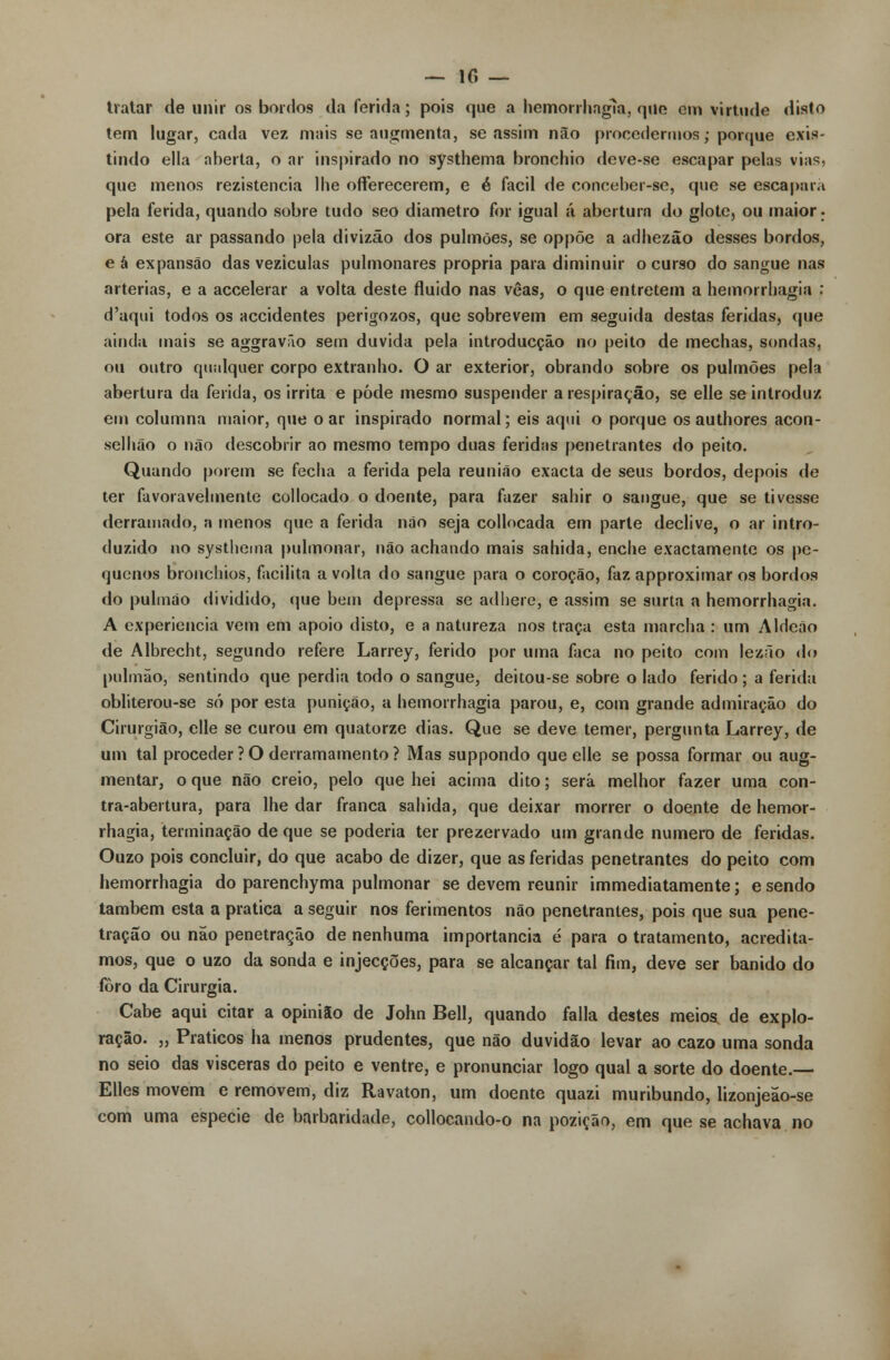 tratar de unir os bordos da ferida; pois que a hemorrhagia, que em virtude disto tem lugar, cada vez mais se augmenta, se assim não procedermos; porque exis- tindo ella aberta, o ar inspirado no systhema bronchio deve-se escapar pelas vias, que menos rezistencia lhe offerecerem, e é fácil de conceber-se, que se escapará pela ferida, quando sobre tudo seo diâmetro for igual á abertura do glote, ou maior- ora este ar passando pela divizão dos pulmões, se oppõe a adhezão desses bordos, e à expansão das veziculas pulmonares própria para diminuir o curso do sangue nas artérias, e a accelerar a volta deste fluido nas vêas, o que entretém a hemorrhagia : d'aqui todos os accidentes perigozos, que sobrevem em seguida destas feridas, que ainda mais se aggravão sem duvida pela introducção no peito de mechas, sondas, ou outro qualquer corpo extranho. O ar exterior, obrando sobre os pulmões pela abertura da ferida, os irrita e pôde mesmo suspender a respiração, se elle se introduz em columna maior, que o ar inspirado normal; eis aqui o porque os authores acon- selhão o não descobrir ao mesmo tempo duas feridas penetrantes do peito. Quando porem se fecha a ferida pela reunião exacta de seus bordos, depois de ter favoravelmente collocado o doente, para fazer sahir o sangue, que se tivesse derramado, a menos que a ferida não seja collocada em parte declive, o ar intro- duzido no systhema pulmonar, não achando mais sahida, enche exactamente os pe- quenos bronchios, facilita a volta do sangue para o coroção, faz approximar os bordos do pulmão dividido, que bem depressa se adhere, e assim se surta a hemorrhagia. A experiência vem em apoio disto, e a natureza nos traça esta marcha : um Aldeão de Albrecht, segundo refere Larrey, ferido por uma faca no peito com lezão do pulmão, sentindo que perdia todo o sangue, deitou-se sobre o lado ferido; a ferida obliterou-se só por esta punição, a hemorrhagia parou, e, com grande admiração do Cirurgião, elle se curou em quatorze dias. Que se deve temer, pergunta Larrey, de um tal proceder ? O derramamento ? Mas suppondo que elle se possa formar ou aug- mentar, o que não creio, pelo que hei acima dito; será melhor fazer uma con- tra-abertura, para lhe dar franca sahida, que deixar morrer o doente de hemor- rhagia, terminação de que se poderia ter prezervado um grande numero de feridas. Ouzo pois concluir, do que acabo de dizer, que as feridas penetrantes do peito com hemorrhagia do parenchyma pulmonar se devem reunir immediatamente; e sendo também esta a pratica a seguir nos ferimentos não penetrantes, pois que sua pene- tração ou não penetração de nenhuma importância é para o tratamento, acredita- mos, que o uzo da sonda e injecções, para se alcançar tal fim, deve ser banido do foro da Cirurgia. Cabe aqui citar a opinião de John Bell, quando falia destes meios, de explo- ração. „ Práticos ha menos prudentes, que não duvidão levar ao cazo uma sonda no seio das vísceras do peito e ventre, e pronunciar logo qual a sorte do doente. Elles movem e removem, diz Ravaton, um doente quazi muribundo, lizonjeão-se com uma espécie de barbaridade, collocando-o na pozição, em que se achava no