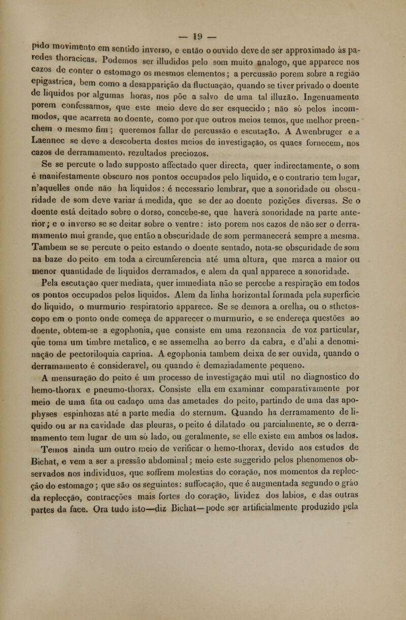 pi o movimento em sentido inverso, e então o ouvido deve de ser approximado ás pã- es noracicas. Podemos ser illudidos pelo som muito análogo, que apparece nos zos de conter o estômago os mesmos elementos; a percussão porem sobre a região epigastnca, bem como a desapparição da fluctuação, quando se tiver privado o doente de líquidos por algumas boras, nos põe a salvo de uma tal illuzão. Ingenuamente porem confessamos, que este meio deve de ser esquecido; não só pelos incom- modos, que acarreta ao doente, como por que outros meios temos, que melhor preen- chem o mesmo fim ; queremos fallar de percussão e escutaçío. A Awenbruger e a Laennec se deve a descoberta destes meios de investigação, os quaes fornecem, nos cazos de derramamento, rezultados preciozos. Se se percute o lado supposto aflectado quer directa, quer indirectamente, o som é manifestamente obscuro nos pontos occupados pelo liquido, e o contrario tem lugar, n'aquelles onde não ha líquidos: é necessário lembrar, que a sonoridade ou obscu- ridade de som deve variar á medida, que se der ao doente pozições diversas. Se o doente está deitado sobre o dorso, concebe-se, que haverá sonoridade na parte ante- rior; e o inverso se se deitar sobre o ventre: isto porem nos cazos de não ser o derra- mamento mui grande, que então a obscuridade de som permanecerá sempre a mesma. Também se se percute o peito estando o doente sentado, nota-se obscuridade de som na baze do peito em toda a circumferencia até uma altura, que marca a maior ou menor quantidade de líquidos derramados, e alem da qual apparece a sonoridade. Pela escutação quer mediata, quer immediata não se percebe a respiração em todos os pontos occupados pelos liquidos. Alem da linha horizontal formada pela superfície do liquido, o murmúrio respiratório apparece. Se se demora a orelha, ou o sthetos- copo em o ponto onde começa de apparecer o murmúrio, e se endereça questões ao doente, obtem-se a egophonia, que consiste em uma rezonancia de voz particular, que toma um timbre metálico, e se assemelha ao berro da cabra, e d'ahi a denomi- nação de pectoriloquia caprina. A egophonia também deixa de ser ouvida, quando o derramamento é considerável, ou quando é demaziadamente pequeno. A mensuração do peito é um processo de investigação mui útil no diagnostico do hemo-thorax e pneumo-thorax. Consiste ella em examinar comparativamente por meio de uma fita ou cadaço uma das ametades do peito, partindo de uma das apo- physes espinhozas até a parte media do sternum. Quando ha derramamento de li- quido ou ar na cavidade das pleuras, o peito é dilatado ou parcialmente, se o derra- mamento tem lugar de um só lado, ou geralmente, se elle existe em ambos os lados. Temos ainda um outro meio de verificar o hemo-thorax, devido aos estudos de Bichat, e vem a ser a pressão abdominal; meio este suggerido pelos phenomenos ob- servados nos indivíduos, que soffrem moléstias do coração, nos momentos da replec- ção do estômago; que são os seguintes: suffocação, que é augmentada segundo o gráo da replecção, contracções mais fortes do coração, lividez dos lábios, e das outras partes da face. Ora tudo isto—diz Bichat—pode ser artificialmente produzido pela