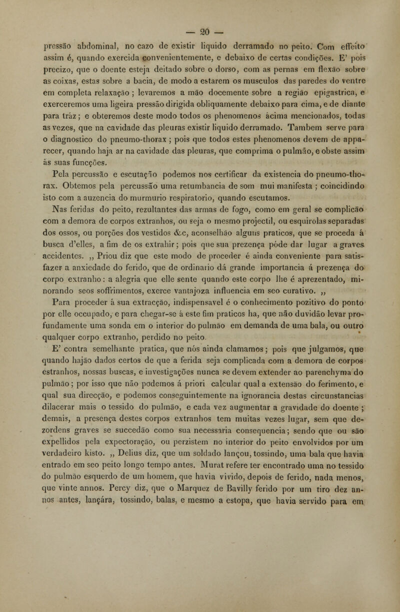 pressão abdominal, no cazo de existir liquido derramado no peito. Com efteito assim é, quando exercida convenientemente, e debaixo de certas condições. E' pois precizo, que o doente esteja deitado sobre o dorso, com as pernas em flexão sobre as coixas, estas sobre a bacia, de modo a estarem os músculos das paredes do ventre em completa relaxação ; levaremos a mão docemente sobre a região epigastrica, e exerceremos uma ligeira pressão dirigida obliquamente debaixo para cima, e de diante para traz; e obteremos deste modo todos os phenomenos acima mencionados, todas as vezes, que na cavidade das pleuras existir liquido derramado. Também serve para o diagnostico do pneumo-thorax ; pois que todos estes phenomenos devem de appa- recer, quando haja ar na cavidade das pleuras, que comprima o pulmão, e obste assim ás suas funcções. Pela percussão e escutaçlo podemos nos certificar da existência do pneumo-tho- rax. Obtemos pela percussão uma retumbancia de som mui manifesta ; coincidindo isto com a auzencia do murmúrio respiratório, quando escutamos. Nas feridas do peito, rezultantes das armas de fogo, como em geral se complicão com a demora de corpos extranhos, ou seja o mesmo projéctil, ou esquirolas separadas dos ossos, ou porções dos vestidos &c, aconselhâo alguns práticos, que se proceda á busca d'elles, afim de os extrahir; pois que sua prezença pôde dar lugar agraves accidentes. „ Priou diz que este modo de proceder é ainda conveniente para satis- fazer a anxiedade do ferido, que de ordinário dá grande importância á prezença do corpo extranho: a alegria que elle sente quando este corpo lhe é aprezentado, mi- norando seos sofírimentos, exerce vantajoza influencia em seo curativo. „ Para proceder á sua extracção, indispensável é o conhecimento pozitivo do ponto por elle occupado, e para chegar-se á este fim práticos ha, que não duvidão levar pro- fundamente uma sonda em o interior do pulmão em demanda de uma bala, ou outro qualquer corpo extranho, perdido no peito. E'contra semelhante pratica, que nós ainda clamamos; pois que julgamos, que quando hajão dados certos de que a ferida seja complicada com a demora de corpos estranhos, nossas buscas, e investigações nunca se devem extender ao parenchyma do pulmão; por isso que não podemos á priori calcular qual a extensão do ferimento, e qual sua direcção, e podemos conseguintemente na ignorância destas circunstancias dilacerar mais o tessido do pulmão, e cada vez augmentar a gravidade do doente ; demais, a presença destes corpos extranhos tem muitas vezes lugar, sem que de- zordens graves se succedão como sua necessária consequência; sendo que ou são expellidos pela expectoração, ou perzistem no interior do peito envolvidos por um verdadeiro kisto. ,, Delius diz, que um soldado lançou, tossindo, uma bala que havia entrado em seo peito longo tempo antes. Murat refere ter encontrado uma no tessido do pulmão esquerdo de um homem, que havia vivido, depois de ferido, nada menos, que vinte annos. Percy diz, que o Marquez de Bavilly ferido por um tiro dez ân- uos antes, lançara, tossindo, balas, e mesmo a estopa, que havia servido para em