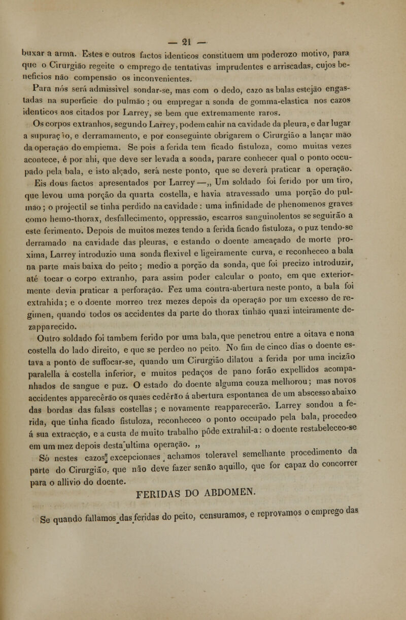 buxar a arma. Estes e outros factos idênticos constituem um poderozo motivo, para que o Cirurgião regeite o emprego de tentativas imprudentes e arriscadas, cujos be- nefícios não compensão os inconvenientes. Para nós será admissível sondar-se, mas com o dedo, cazo as balas estejão engas- tadas na superfície do pulmão ; ou empregar a sonda de gomma-elastica nos cazos idênticos aos citados por Larrey, se bem que extremamente raros. Os corpos extranhos, segundo Larrey, podem cahir na cavidade da pleura, e dar lugar a supuraçlo, e derramamento, e por conseguinte obrigarem o Cirurgião a lançar mão da operação do empiema. Se pois aferida tem ficado fistuloza, como muitas vezes acontece, é por ahi, que deve ser levada a sonda, parare conhecer qual o ponto occu- pado pela bala, e isto alçado, será neste ponto, que se deverá praticar a operação. Eis dous factos apresentados por Larrey —„ Um soldado foi ferido por um tiro, que levou uma porção da quarta costella, e havia atravessado uma porção do pul- mão ; o projéctil se tinha perdido na cavidade: uma infinidade de phenomenos graves como hemo-thorax, desfallecimento, oppressão, escarros sanguinolentos se seguirão a este ferimento. Depois de muitos mezes tendo a ferida ficado fistuloza, o puz tendo-se derramado na cavidade das pleuras, e estando o doente ameaçado de morte pró- xima, Larrey introduzio uma sonda flexivel e ligeiramente curva, e reconheceo a bala na parte mais baixa do peito; médio a porção da sonda, que foi precizo introduzir, até tocar o corpo extranho, para assim poder calcular o ponto, em que exterior- mente devia praticar a perforação. Fez uma contra-abertura neste ponto, a bala foi extrahida; e o doente morreo trez mezes depois da operação por um excesso de re- gimen, quando todos os accidentes da parte do thorax tinhão quazi inteiramente de- zapparecido. Outro soldado foi também ferido por uma bala, que penetrou entre a oitava e nona costella do lado direito, e que se perdeo no peito. No fim de cinco dias o doente es- tava a ponto de suffocar-se, quando um Cirurgião dilatou a ferida por uma incizao paralella á costella inferior, e muitos pedaços de pano forão expellidos acompa- nhados de sangue e puz. O estado do doente alguma couza melhorou; mas novos accidentes apparecêrão os quaes cederão á abertura espontânea de um abscesso abaixo das bordas das falsas costellas ; e novamente reapparecerão. Larrey sondou a fe- rida, que tinha ficado fistuloza, reconheceo o ponto occupado pela bala, procedeo á sua extracção, e a custa de muito trabalho pôde extrahil-a: o doente restabeleceo-se em um mez depois destaultima operação. „ Só nestes cazos] excepcionaes ] achamos tolerável semelhante procedimento da parte do Cirurgião, que não deve fazer senão aquillo, que for capaz do concorrer para o allivio do doente. FERIDAS DO ABDÓMEN. Se quando fullamos^das/eridas do peito, censuramos, e reprovamos o emprego das