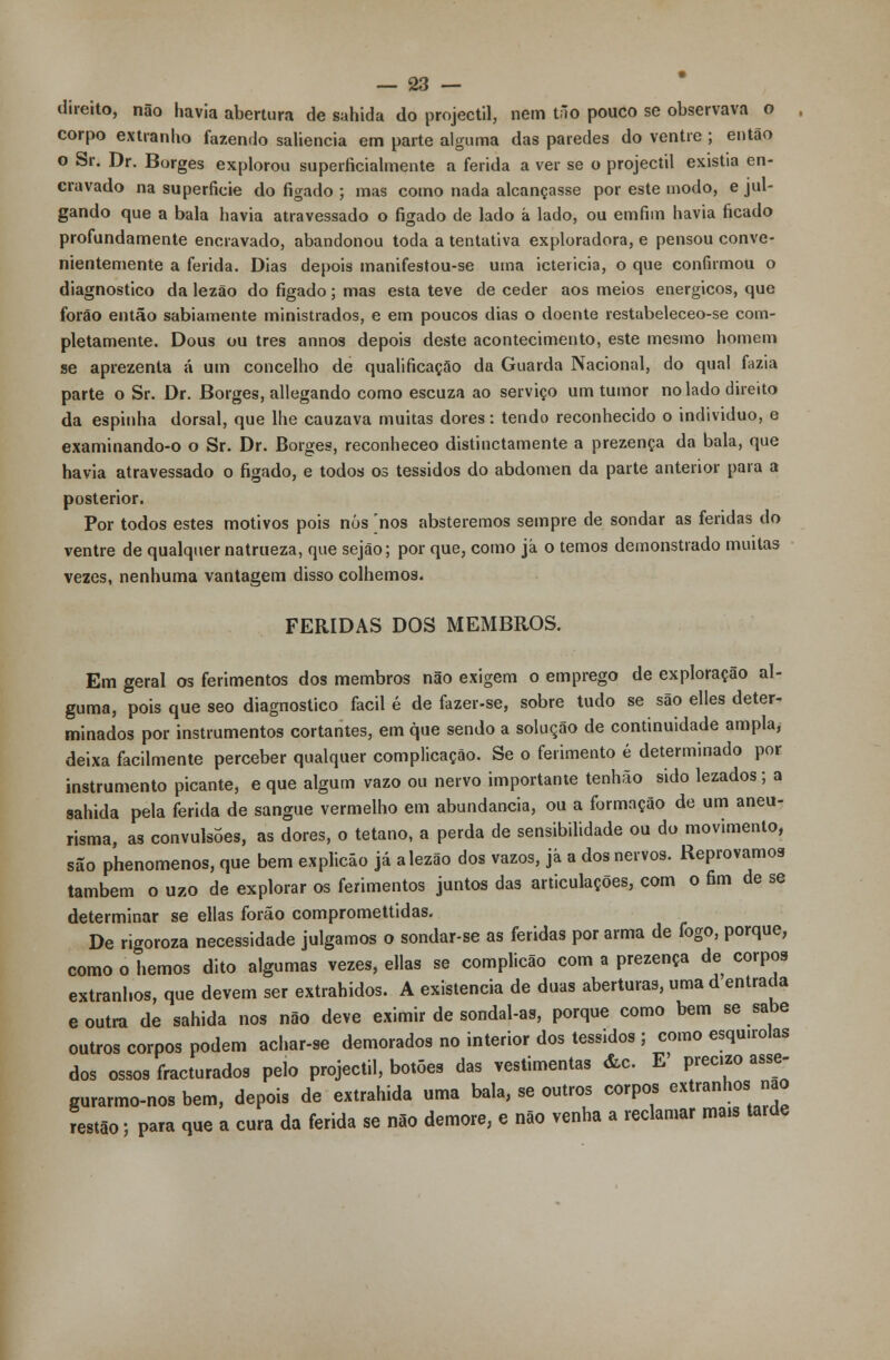 direito, não havia abertura de sahida do projéctil, nem tão pouco se observava o corpo extranlio fazendo saliência em parte alguma das paredes do ventre ; então o Sr. Dr. Borges explorou superficialmente a ferida a ver se o projéctil existia en- cravado na superfície do fígado ; mas como nada alcançasse por este modo, e jul- gando que a bala havia atravessado o fígado de lado á lado, ou emfim havia ficado profundamente encravado, abandonou toda a tentativa exploradora, e pensou conve- nientemente a ferida. Dias depois manifestou-se uma icteiicia, o que confirmou o diagnostico da lezão do fígado; mas esta teve de ceder aos meios enérgicos, que forão então sabiamente ministrados, e em poucos dias o doente restabeleceo-se com- pletamente, Dous ou três annos depois deste acontecimento, este mesmo homem se aprezenta á um concelho de qualificação da Guarda Nacional, do qual fazia parte o Sr. Dr. Borges, allegando como escuza ao serviço um tumor no lado direito da espinha dorsal, que lhe cauzava muitas dores: tendo reconhecido o individuo, e examinando-o o Sr. Dr. Borges, reconheceo distinctamente a prezença da bala, que havia atravessado o fígado, e todos os tessidos do abdómen da parte anterior para a posterior. Por todos estes motivos pois nós 'nos absteremos sempre de sondar as feridas do ventre de qualquer natrueza, que sejão; por que, como já o temos demonstrado muitas vezes, nenhuma vantagem disso colhemos. FERIDAS DOS MEMBROS. Em geral os ferimentos dos membros não exigem o emprego de exploração al- guma, pois que seo diagnostico fácil é de fazer-se, sobre tudo se são elles deter- minados por instrumentos cortantes, em que sendo a solução de continuidade ampla, deixa facilmente perceber qualquer complicação. Se o ferimento é determinado por instrumento picante, e que algum vazo ou nervo importante tenhão sido lezados; a sahida pela ferida de sangue vermelho em abundância, ou a formação de um aneu- risma, as convulsões, as dores, o tétano, a perda de sensibilidade ou do movimento, são phenomenos, que bem explicão já alezão dos vazos, já a dos nervos. Reprovamos também o uzo de explorar os ferimentos juntos das articulações, com o fim de se determinar se ellas forão compromettidas. De rigoroza necessidade julgamos o sondar-se as feridas por arma de fogo, porque, como o hemos dito algumas vezes, ellas se complicão com a prezença de corpos extranhos, que devem ser extrahidos. A existência de duas aberturas, uma d entrada e outra de sahida nos não deve eximir de sondal-as, porque como bem se sabe outros corpos podem achar-se demorados no interior dos tessidos j como esqu.rolas dos ossos fracturados pelo projéctil, botões das vestimentas &c. E' prec.zo asse- gurarmo-nosbem, depois de extrahida uma bala, se outros corpos extranhos nao restão; para que a cura da ferida se não demore, e não venha a reclamar ma* tarde