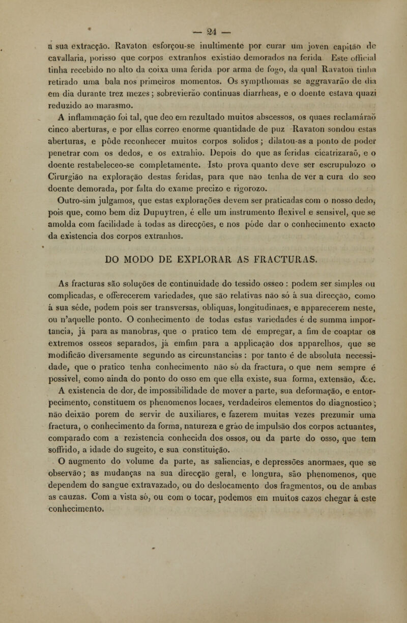 a sua extracção. Ravaton esforçou-se inultimentc por curar um joven capitão do cavallaria, porisso que corpos extranhos existião demorados na ferida Este official tinha recebido no alto da coixa uma ferida por arma de fogo, da qual Ravaton tinha retirado uma bala nos primeiros momentos. Os sympthomas se aggravarão de dia em dia durante trez mezes; sobrevieráo continuas diarrheas, e o doente estava quazi reduzido ao marasmo. A inflammação foi tal, que deo em rezultado muitos abscessos, os quaes reclamarão cinco aberturas, e por ellas correo enorme quantidade de puz Ravaton sondou estas aberturas, e pôde reconhecer muitos corpos sólidos ; dilatou-as a ponto de poder penetrar com os dedos, e os extrahio. Depois do que as feridas cicatrizarão, e o doente restabeleceo-se completamente. Isto prova quanto deve ser escrupulozo o Cirurgião na exploração destas feridas, para que não tenha de ver a cura do seo doente demorada, por falta do exame precizo e rigorozo. Outro-sim julgamos, que estas explorações devem ser praticadas com o nosso dedo, pois que, como bem diz Dupuytren, é elle um instrumento flexível e sensível, que se amolda com facilidade á todas as direcções, e nos pôde dar o conhecimento exacto da existência dos corpos extranhos. DO MODO DE EXPLORAR AS FRACTURAS. As fracturas são soluções de continuidade do tessido ósseo: podem ser simples ou complicadas, e oíFerecerem variedades, que são relativas não só á sua direcção, como à sua sede, podem pois ser transversas, obliquas, longitudinaes, e apparecerem neste, ou n'aquelle ponto. O conhecimento de todas estas variedades é de summa impor- tância, já para as manobras, que o pratico tem de empregar, a fim de coaptar os extremos ósseos separados, já emfim para a applicação dos apparelhos, que se modificão diversamente segundo as circunstancias : por tanto é de absoluta necessi- dade, que o pratico tenha conhecimento não só da fractura, o que nem sempre é possível, como ainda do ponto do osso em que ella existe, sua forma, extensão, &c. A existência de dor, de impossibilidade de mover a parte, sua deformação, e entor- pecimento, constituem os phenomenos locaes, verdadeiros elementos do diagnostico; não deixão porem de servir de auxiliares, e fazerem muitas vezes prezumir uma fractura, o conhecimento da forma, natureza e gráo de impulsão dos corpos actuantes, comparado com a rezistencia conhecida dos ossos, ou da parte do osso, que tem soffrido, a idade do sugeito, e sua constituição. O augmento do volume da parte, as saliências, e depressões anormaes, que se observão; as mudanças na sua direcção geral, e longura, são phenomenos, que dependem do sangue extravazado, ou do deslocamento dos fragmentos, ou de ambas as cauzas. Com a vista só, ou com o tocar, podemos em muitos cazos chegar à este conhecimento.